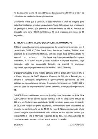 no dia seguinte. Como há coincidência de bandas entre o HRVIR e o VGT, os
dois sistemas são bastante complementares.

Da mesma forma que o Landsat, o Spot transmite o sinal de imagens para
estações localizadas em diversas partes da Terra. Além disso, tem um sistema
de gravação a bordo, que permite o armazenamento de até 40 minutos de
gravação (uma cena HRVIR de 60 km por 60 km é imageada em menos de 15
segundos).


5. PROGRAMA BRASILEIRO DE SENSORIAMENTO REMOTO

O Brasil possui basicamente dois programas de sensoriamento remoto. Um, é
denominado CBERS (China Brazil Earth Resources Satellite, Satélite Sino-
Brasileiro de Sensoriamento Remoto, com descrição mais pormenorizada na
internet,    no   endereço:     http://www.inpe.br/programas/cbers/portugues/
index.html, e o outro MECB (Missão Espacial Completa Brasileira, cuja
descrição    pode   ser   encontrada    também   na   internet   no   endereço:
http://www.inpe.br/programas/mecb/default.htm) (INPE, 2000a,b).

O programa CBERS é uma missão conjunta entre o Brasil, através do INPE, e
a China, através da CAST (Agência Chinesa de Ciência e Tecnologia), e
envolve a construção, lançamento e gerenciamento operacional de dois
satélites de sensoriamento remoto. O primeiro foi lançado em 14/10/1999 a
partir da base de lançamentos de Tayuan, pelo veículo lançador Longa Marcha
4B.

O CBERS é um satélite com massa de 1.450 kg, com dimensões de 1,8 x 2,0 x
2,2 m, além de ter os painéis solares com 6,3 x 2,6 m. Está a uma altitude de
778 km, em órbita circular (período de 100,26 minutos), quase polar (inclinação
de 98,5o em relação ao plano equatorial), heliossíncrona com cruzamento do
equador no sentido norte-sul às 10:30 da manhã. Nesta configuração orbital
obtem imagens aproximadamente com mesma escala, recobre quase que
inteiramente a Terra a intervalos regulares de 26 dias, e os imageamentos de
um mesmo ponto sempre ocorrem a uma mesma hora solar.

DSR/INPE                               2-26                  J.C.N.EPIPHANIO
 