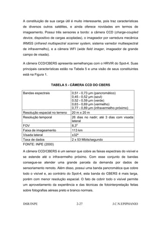 A constituição de sua carga útil é muito interessante, pois traz características
de diversos outros satélites, e ainda oferece novidades em termos de
imageamento. Possui três sensores a bordo: a câmera CCD (charge-coupled
device, dispositivo de cargas acopladas), o imageador por varredura mecânica
IRMSS (infrared multispectral scanner system, sistema varredor multiespectral
de infravermelho), e a câmera WFI (wide field imager, imageador de grande
campo de visada).

A câmera CCD/CBERS apresenta semelhanças com o HRVIR do Spot-4. Suas
principais características estão na Tabela 5 e uma visão de seus constituintes
está na Figura 1.


                    TABELA 5 - CÂMERA CCD DO CBERS

Bandas espectrais                0,51 - 0,73 µm (pancromático)
                                 0,45 - 0,52 µm (azul)
                                 0,52 - 0,59 µm (verde)
                                 0,63 - 0,69 µm (vermelho)
                                 0,77 - 0,89 µm (infravermelho próximo)
Resolução espacial no terreno    20 m x 20 m
Resolução temporal               26 dias no nadir; até 3 dias com visada
                                 lateral
FOV                              8,3o
Faixa de imageamento             113 km
Visada lateral                   ±32º
Taxa de dados                    2 x 53 Mbits/segundo
FONTE: INPE (2000)

A câmera CCD/CBERS é um sensor que cobre as faixas espectrais do visível e
se estende até o infravermelho próximo. Com esse conjunto de bandas
consegue-se atender uma grande parcela da demanda por dados de
sensoriamento remoto. Além disso, possui uma banda pancromática que cobre
todo o visível e, ao contrário do Spot-4, esta banda do CBERS é mais larga,
porém com menor resolução espacial. O fato de cobrir todo o visível permite
um aproveitamento da experiência e das técnicas de fotointerpretação feitas
sobre fotografias aéreas preto e branco normais.



DSR/INPE                             2-27                     J.C.N.EPIPHANIO
 