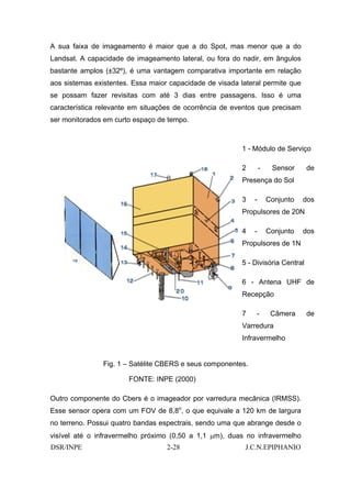 A sua faixa de imageamento é maior que a do Spot, mas menor que a do
Landsat. A capacidade de imageamento lateral, ou fora do nadir, em ângulos
bastante amplos (±32º), é uma vantagem comparativa importante em relação
aos sistemas existentes. Essa maior capacidade de visada lateral permite que
se possam fazer revisitas com até 3 dias entre passagens. Isso é uma
característica relevante em situações de ocorrência de eventos que precisam
ser monitorados em curto espaço de tempo.



                                                          1 - Módulo de Serviço

                                                          2       -    Sensor     de
                                                          Presença do Sol

                                                          3   -       Conjunto   dos
                                                          Propulsores de 20N

                                                          4   -       Conjunto   dos
                                                          Propulsores de 1N

                                                          5 - Divisória Central

                                                          6 - Antena UHF de
                                                          Recepção

                                                          7    -       Câmera     de
                                                          Varredura
                                                          Infravermelho


                Fig. 1 – Satélite CBERS e seus componentes.

                       FONTE: INPE (2000)

Outro componente do Cbers é o imageador por varredura mecânica (IRMSS).
Esse sensor opera com um FOV de 8,8o, o que equivale a 120 km de largura
no terreno. Possui quatro bandas espectrais, sendo uma que abrange desde o
visível até o infravermelho próximo (0,50 a 1,1 µm), duas no infravermelho
DSR/INPE                           2-28                    J.C.N.EPIPHANIO
 