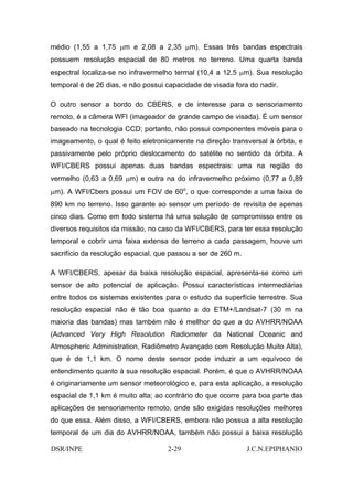 médio (1,55 a 1,75 µm e 2,08 a 2,35 µm). Essas três bandas espectrais
possuem resolução espacial de 80 metros no terreno. Uma quarta banda
espectral localiza-se no infravermelho termal (10,4 a 12,5 µm). Sua resolução
temporal é de 26 dias, e não possui capacidade de visada fora do nadir.

O outro sensor a bordo do CBERS, e de interesse para o sensoriamento
remoto, é a câmera WFI (imageador de grande campo de visada). É um sensor
baseado na tecnologia CCD; portanto, não possui componentes móveis para o
imageamento, o qual é feito eletronicamente na direção transversal à órbita, e
passivamente pelo próprio deslocamento do satélite no sentido da órbita. A
WFI/CBERS possui apenas duas bandas espectrais: uma na região do
vermelho (0,63 a 0,69 µm) e outra na do infravermelho próximo (0,77 a 0,89
µm). A WFI/Cbers possui um FOV de 60o, o que corresponde a uma faixa de
890 km no terreno. Isso garante ao sensor um período de revisita de apenas
cinco dias. Como em todo sistema há uma solução de compromisso entre os
diversos requisitos da missão, no caso da WFI/CBERS, para ter essa resolução
temporal e cobrir uma faixa extensa de terreno a cada passagem, houve um
sacrifício da resolução espacial, que passou a ser de 260 m.

A WFI/CBERS, apesar da baixa resolução espacial, apresenta-se como um
sensor de alto potencial de aplicação. Possui características intermediárias
entre todos os sistemas existentes para o estudo da superfície terrestre. Sua
resolução espacial não é tão boa quanto a do ETM+/Landsat-7 (30 m na
maioria das bandas) mas também não é mellhor do que a do AVHRR/NOAA
(Advanced Very High Resolution Radiometer da National Oceanic and
Atmospheric Administration, Radiômetro Avançado com Resolução Muito Alta),
que é de 1,1 km. O nome deste sensor pode induzir a um equívoco de
entendimento quanto à sua resolução espacial. Porém, é que o AVHRR/NOAA
é originariamente um sensor meteorológico e, para esta aplicação, a resolução
espacial de 1,1 km é muito alta; ao contrário do que ocorre para boa parte das
aplicações de sensoriamento remoto, onde são exigidas resoluções melhores
do que essa. Além disso, a WFI/CBERS, embora não possua a alta resolução
temporal de um dia do AVHRR/NOAA, também não possui a baixa resolução

DSR/INPE                            2-29                       J.C.N.EPIPHANIO
 
