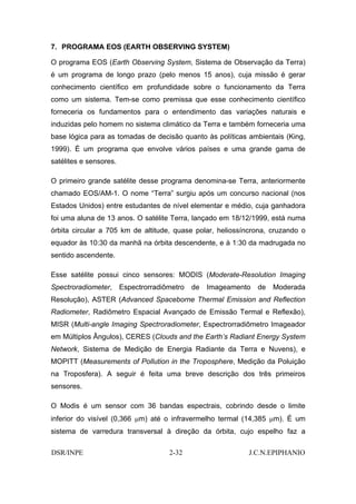 7. PROGRAMA EOS (EARTH OBSERVING SYSTEM)

O programa EOS (Earth Observing System, Sistema de Observação da Terra)
é um programa de longo prazo (pelo menos 15 anos), cuja missão é gerar
conhecimento científico em profundidade sobre o funcionamento da Terra
como um sistema. Tem-se como premissa que esse conhecimento científico
forneceria os fundamentos para o entendimento das variações naturais e
induzidas pelo homem no sistema climático da Terra e também forneceria uma
base lógica para as tomadas de decisão quanto às políticas ambientais (King,
1999). É um programa que envolve vários países e uma grande gama de
satélites e sensores.

O primeiro grande satélite desse programa denomina-se Terra, anteriormente
chamado EOS/AM-1. O nome “Terra” surgiu após um concurso nacional (nos
Estados Unidos) entre estudantes de nível elementar e médio, cuja ganhadora
foi uma aluna de 13 anos. O satélite Terra, lançado em 18/12/1999, está numa
órbita circular a 705 km de altitude, quase polar, heliossíncrona, cruzando o
equador às 10:30 da manhã na órbita descendente, e à 1:30 da madrugada no
sentido ascendente.

Esse satélite possui cinco sensores: MODIS (Moderate-Resolution Imaging
Spectroradiometer,      Espectrorradiômetro   de   Imageamento   de   Moderada
Resolução), ASTER (Advanced Spaceborne Thermal Emission and Reflection
Radiometer, Radiômetro Espacial Avançado de Emissão Termal e Reflexão),
MISR (Multi-angle Imaging Spectroradiometer, Espectrorradiômetro Imageador
em Múltiplos Ângulos), CERES (Clouds and the Earth’s Radiant Energy System
Network, Sistema de Medição de Energia Radiante da Terra e Nuvens), e
MOPITT (Measurements of Pollution in the Troposphere, Medição da Poluição
na Troposfera). A seguir é feita uma breve descrição dos três primeiros
sensores.

O Modis é um sensor com 36 bandas espectrais, cobrindo desde o limite
inferior do visível (0,366 µm) até o infravermelho termal (14,385 µm). É um
sistema de varredura transversal à direção da órbita, cujo espelho faz a

DSR/INPE                              2-32                   J.C.N.EPIPHANIO
 