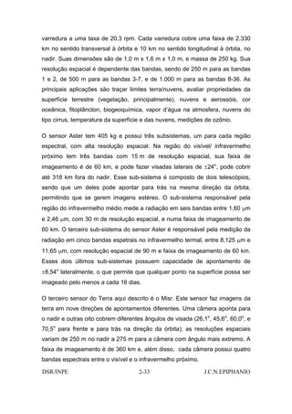 varredura a uma taxa de 20,3 rpm. Cada varredura cobre uma faixa de 2.330
km no sentido transversal à órbita e 10 km no sentido longitudinal à órbita, no
nadir. Suas dimensões são de 1,0 m x 1,6 m x 1,0 m, e massa de 250 kg. Sua
resolução espacial é dependente das bandas, sendo de 250 m para as bandas
1 e 2, de 500 m para as bandas 3-7, e de 1.000 m para as bandas 8-36. As
principais aplicações são traçar limites terra/nuvens, avaliar propriedades da
superfície terrestre (vegetação, principalmente), nuvens e aerossóis, cor
oceânica, fitoplâncton, biogeoquímica, vapor d’água na atmosfera, nuvens do
tipo cirrus, temperatura da superfície e das nuvens, medições de ozônio.

O sensor Aster tem 405 kg e possui três subsistemas, um para cada região
espectral, com alta resolução espacial. Na região do visível/ infravermelho
próximo tem três bandas com 15 m de resolução espacial, sua faixa de
imageamento é de 60 km, e pode fazer visadas laterais de ±24o, pode cobrir
até 318 km fora do nadir. Esse sub-sistema é composto de dois telescópios,
sendo que um deles pode apontar para trás na mesma direção da órbita,
permitindo que se gerem imagens estéreo. O sub-sistema responsável pela
região do infravermelho médio mede a radiação em seis bandas entre 1,60 µm
e 2,46 µm, com 30 m de resolução espacial, e numa faixa de imageamento de
60 km. O terceiro sub-sistema do sensor Aster é responsável pela medição da
radiação em cinco bandas espetrais no infravermelho termal, entre 8,125 µm e
11,65 µm, com resolução espacial de 90 m e faixa de imageamento de 60 km.
Esses dois últimos sub-sistemas possuem capacidade de apontamento de
±8,54o lateralmente, o que permite que qualquer ponto na superfície possa ser
imageado pelo menos a cada 16 dias.

O terceiro sensor do Terra aqui descrito é o Misr. Este sensor faz imagens da
terra em nove direções de apontamentos diferentes. Uma câmera aponta para
o nadir e outras oito cobrem diferentes ângulos de visada (26,1o, 45,6o, 60,0o, e
70,5o para frente e para trás na direção da órbita); as resoluções espaciais
variam de 250 m no nadir a 275 m para a câmera com ângulo mais extremo. A
faixa de imageamento é de 360 km e, além disso, cada câmera possui quatro
bandas espectrais entre o visível e o infravermelho próximo.

DSR/INPE                             2-33                      J.C.N.EPIPHANIO
 
