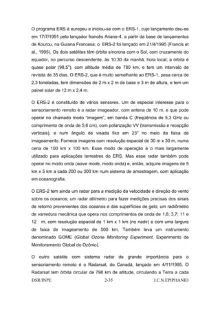 O programa ERS é europeu e iniciou-se com o ERS-1, cujo lançamento deu-se
em 17/7/1991 pelo lançador francês Ariane-4, a partir da base de lançamentos
de Kourou, na Guiana Francesa; o ERS-2 foi lançado em 21/4/1995 (Francis et
al., 1995). Os dois satélites têm órbita síncrona com o Sol, com cruzamento do
equador, no percurso descendente, às 10:30 da manhã, hora local; a órbita é
quase polar (98,5o), com altitude média de 780 km, e tem um intervalo de
revisita de 35 dias. O ERS-2, que é muito semelhante ao ERS-1, pesa cerca de
2,3 toneladas, tem dimensões de 2 m x 2 m de base e 3 m de altura, e tem um
painel solar de 12 m x 2,4 m.

O ERS-2 é constituído de vários sensores. Um de especial interesse para o
sensoriamento remoto é o radar imageador, com antena de 10 m, e que pode
operar no chamado modo “imagem”, em banda C (freqüência de 5,3 GHz ou
comprimento de onda de 5,6 cm), com polarização VV (transmissão e recepção
verticais), e num ângulo de visada fixo em 23o no meio da faixa de
imageamento. Fornece imagens com resolução espacial de 30 m x 30 m, numa
cena de 100 km x 100 km. Esse modo de operação é o mais largamente
utilizado para aplicações terrestres do ERS. Mas esse radar também pode
operar no modo onda (wave mode, modo onda) e, então, adquire imagens de 5
km x 5 km a cada 200 ou 300 km num sistema de amostragem, com aplicação
em oceanografia.

O ERS-2 tem ainda um radar para a medição da velocidade e direção do vento
sobre os oceanos; um radar altímetro para fazer medições precisas dos sinais
de retorno provenientes dos oceanos e das superfícies de gelo; um radiômetro
de varredura mecânica que opera nos comprimentos de onda de 1,6; 3,7; 11 e
12   m, com resolução espacial de 1 km x 1 km (no nadir) e com uma largura
de faixa de imageamento de 500 km. Também leva um instrumento
denominado GOME (Global Ozone Monitoring Experiment, Experimento de
Monitoramento Global do Ozônio).

O outro satélite com sistema radar de grande importância para o
sensoriamento remoto é o Radarsat, do Canadá, lançado em 4/11/1995. O
Radarsat tem órbita circular de 798 km de altitude, circulando a Terra a cada
DSR/INPE                            2-35                    J.C.N.EPIPHANIO
 