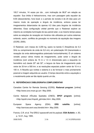 100,7 minutos, 14 vezes por dia , com inclinação de 98,6o em relação ao
equador. Sua órbita é heliossíncrona, mas com passagem pelo equador às
6:00 (descendente), hora local; e o período de revisita é de 24 dias para um
mesmo modo de operação e ângulo de incidência, embora possa ter
imageamentos distanciados de apenas 4,5 dias para ângulos de incidência
diferentes. Essa configuração orbital permite que o Radarsat explore ao
máximo as condições iluminação de seu painel solar, e ao mesmo tempo passa
sobre as estações de recepção em horários não utilizados por outros sistemas
evitando, assim, conflitos de gravação no momento da aquisição das imagens
(CCRS, 2000).

O Radarsat, com massa de 3.200 kg, opera na banda C (freqüência de 5,3
GHz ou comprimento de onda de 5,6 cm), em polarização HH (transmissão e
recepção da onda eletromagnética polarizada horizontalmente). É um sistema
versátil, possui vários modos de imageamento, pode variar o ângulo de
incidência (com antena de 15 m x 1,5 m direcionada para a esquerda no
hemisfério sul) desde 20o até 50o, a largura da faixa de imageamento pode
variar de 35 km a 500 km, e as resoluções espaciais podem variar de 10 m a
100 m. A filosofia que norteia o sistema é a de fornecer o mais prontamente
possível a imagem adquirida ao usuário. O tempo decorrido entre a aquisição e
o recebimento pode ser tão rápido quanto um dia.


9. REFERÊNCIAS E BIBLIOGRAFIA COMPLEMENTAR

Canadian Centre for Remote Sensing (CCRS). Radarsat program. [online]
   <http://www.ccrs.nrcan.gc.ca>. May 2000.

Centre National d'Études Spatiales (CNES). SPOT program. [online].
   <http://spot4.cnes.fr/spot4_gb/index.htm>. May 2000.

European      Space       Agency       (ESA).     ERS      satellite.   [online].
   <http://services.esrin.esa.it/erslist.htm>. May 2000.

Francis, C.R. et al. The ERS-2 spacecraft and its payload. ESA Bulletin, n. 83,
   p. 12-31, Aug. 1995.
DSR/INPE                              2-36                     J.C.N.EPIPHANIO
 