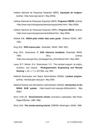 Instituto Nacional de Pesquisas Espaciais (INPE). Aquisição de imagens.
   [online]. <http://www.dgi.inpe.br>. May 2000a.

Instituto Nacional de Pesquisas Espaciais (INPE). Programa CBERS. [online].
   <http://www.inpe.br/programas/cbers/portugues/index.html>. May 2000b.

Instituto Nacional de Pesquisas Espaciais (INPE). Programa MECB. [online].
   <http://www.inpe.br/programas/mecb/default.htm>. May 2000c.

Kidwell, K.B. NOAA polar orbiter data users guide. Suitland, NOAA, 1997.
   120p.

King, M.D. EOS science plan. Greenbelt, NASA, 1999. 397p.

King, M.D.; Greenstone, R. EOS reference handbook. Greenbelt, NASA,
   1999.                             361p.                           [online].
   <http://eos.nasa.gov/eos_homepage/misc_html/refbook.html>. May 2000.

Lauer, D.T.; Morain, S.A.; Solomonson, V.V. The Landsat program: its origins,
   evolution, and impacts.     Photogrammetric Engineering and Remote
   Sensing, v. 63, n. 7, p. 831-838, July 1997.

National Aeronautics and Space Administration (NASA). Landsat program.
   [online]. <landsat.gsfc.nasa.gov>. May 2000.

National Oceanic and Atmospheric Administration (NOAA). Introduction to the
   NOAA KLM system. <http://www2.ncdc.noaa.gov:80/docs/klm/>. May
   2000./

Novo, E.M.L.M. Sensoriamento remoto: princípios e aplicações. São Paulo:
   Edgard Blücher, 1989. 308p.

Short, N.M. The remote sensing tutorial. CDROM. Washington, NASA, 1998.




DSR/INPE                             2-37                  J.C.N.EPIPHANIO
 