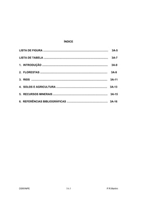 ÍNDICE


LISTA DE FIGURA .......................................................................................           3A-5

LISTA DE TABELA ......................................................................................            3A-7

1. INTRODUÇÃO ........................................................................................            3A-9

2. FLORESTAS ..........................................................................................          3A-9

3. RIOS ......................................................................................................   3A-11

4. SOLOS E AGRICULTURA ....................................................................                      3A-13

5. RECURSOS MINERAIS .........................................................................                   3A-15

6. REFERÊNCIAS BIBLIOGRÁFICAS ....................................................... 3A-16




DSR/INPE                                                  3A-3                                               P.R.Martini
 
