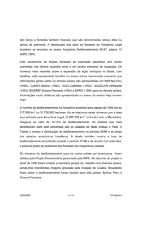 dão berço a florestas também tropicais que são denominadas selvas altas ou
selvas de piemonte. A distribuição dos tipos de florestas da Amazônia Legal
brasileira se encontra no anexo Amazônia Desflorestamento 95-97, página 10
(INPE,1997).

Este condomínio de feições florestais de expressão planetária vem sendo
submetido nos últimos quarenta anos a um severo processo de ocupação. Os
números mais recentes sobre a expansão da ação antrópica no Brasil, com
detalhes, está apresentado também no anexo acima mencionado enquanto que
informações gerais sobre os demais países são apresentadas em INRENA-Peru
(1996), CUMAT-Bolívia (1992), IGAC-Colômbia (1993), SAGECAN-Venezuela
(1993), ENGREF-Guiana Francesa (1994) e ENRIC (1994) para os demais países.
Informações muito didáticas são apresentadas no anexo da revista Veja número
1527.

O número do desflorestamento na Amazônia brasileira para agosto de 1996 era de
517.069 km2 ou 51.706.900 hectares. Ao se relacionar estes números com a área
aqui adotada para Amazônia Legal, (5.082.539 km2, incluindo todo o Maranhão),
chega-se ao valor de 10,17% de desflorestamento. Os estados que mais
contribuíram para este percentual são os estados de Mato Grosso e Pará. A
Tabela 2 mostra a distribuição do desflorestamento no período 95/96 e as áreas
dos estados amazônicos brasileiros. A tabela também mostra a taxa de
desflorestamento encontrada durante o período 77-96 e de acordo com esta taxa,
o possível prazo de existência das florestas nos respectivos estados.

Os números do desflorestamento para os outros países sul americanos foram
obtidos pelo Projeto Panamazônia gerenciado pelo INPE. No decorrer do projeto a
partir de 1992 foram criados e treinados grupos de trabalho nos diversos países,
sendo-lhes transferidas imagens gravadas pela Estação de Cuiabá. Resultados
finais sobre o desflorestamento foram obtidos para três países: Bolívia, Peru e
Guiana Francesa.




DSR/INPE                               3A-10                            P.R.Martini
 