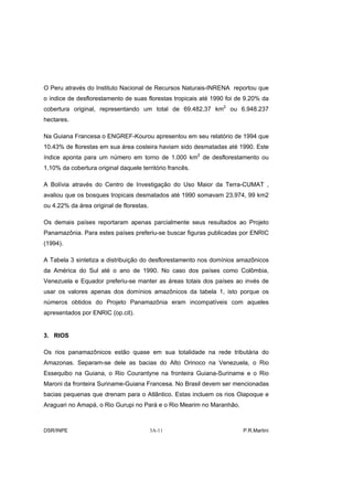 O Peru através do Instituto Nacional de Recursos Naturais-INRENA reportou que
o índice de desflorestamento de suas florestas tropicais até 1990 foi de 9.20% da
cobertura original, representando um total de 69.482,37 km2 ou 6.948.237
hectares.

Na Guiana Francesa o ENGREF-Kourou apresentou em seu relatório de 1994 que
10.43% de florestas em sua área costeira haviam sido desmatadas até 1990. Este
índice aponta para um número em torno de 1.000 km2 de desflorestamento ou
1,10% da cobertura original daquele território francês.

A Bolívia através do Centro de Investigação do Uso Maior da Terra-CUMAT ,
avaliou que os bosques tropicais desmatados até 1990 somavam 23.974, 99 km2
ou 4.22% da área original de florestas.

Os demais países reportaram apenas parcialmente seus resultados ao Projeto
Panamazônia. Para estes países preferiu-se buscar figuras publicadas por ENRIC
(1994).

A Tabela 3 sintetiza a distribuição do desflorestamento nos domínios amazônicos
da América do Sul até o ano de 1990. No caso dos países como Colômbia,
Venezuela e Equador preferiu-se manter as áreas totais dos países ao invés de
usar os valores apenas dos domínios amazônicos da tabela 1, isto porque os
números obtidos do Projeto Panamazônia eram incompatíveis com aqueles
apresentados por ENRIC (op.cit).


3. RIOS

Os rios panamazônicos estão quase em sua totalidade na rede tributária do
Amazonas. Separam-se dele as bacias do Alto Orinoco na Venezuela, o Rio
Essequibo na Guiana, o Rio Courantyne na fronteira Guiana-Suriname e o Rio
Maroni da fronteira Suriname-Guiana Francesa. No Brasil devem ser mencionadas
bacias pequenas que drenam para o Atlântico. Estas incluem os rios Oiapoque e
Araguari no Amapá, o Rio Gurupi no Pará e o Rio Mearim no Maranhão.



DSR/INPE                                  3A-11                        P.R.Martini
 