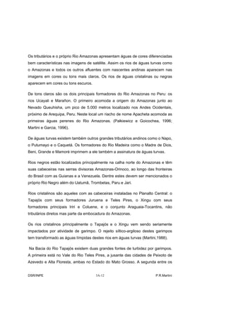 Os tributários e o próprio Rio Amazonas apresentam águas de cores diferenciadas
bem características nas imagens de satélite. Assim os rios de águas turvas como
o Amazonas e todos os outros afluentes com nascentes andinas aparecem nas
imagens em cores ou tons mais claros. Os rios de águas cristalinas ou negras
aparecem em cores ou tons escuros.

De tons claros são os dois principais formadores do Rio Amazonas no Peru: os
rios Ucayali e Marañon. O primeiro acomoda a origem do Amazonas junto ao
Nevado Queuhisha, um pico de 5.000 metros localizado nos Andes Ocidentais,
próximo de Arequipa, Peru. Neste local um riacho de nome Apacheta acomoda as
primeiras águas perenes do Rio Amazonas. (Palkiewicz e Goicochea, 1996;
Martini e Garcia, 1996).

De águas turvas existem também outros grandes tributários andinos como o Napo,
o Putumayo e o Caquetá. Os formadores do Rio Madeira como o Madre de Dios,
Beni, Grande e Mamoré imprimem a ele também a assinatura de águas turvas.

Rios negros estão localizados principalmente na calha norte do Amazonas e têm
suas cabeceiras nas serras divisoras Amazonas-Orinoco, ao longo das fronteiras
do Brasil com as Guianas e a Venezuela. Dentre estes devem ser mencionados o
próprio Rio Negro além do Uatumã, Trombetas, Paru e Jari.

Rios cristalinos são aqueles com as cabeceiras instaladas no Planalto Central: o
Tapajós com seus formadores Juruena e Teles Pires, o Xingu com seus
formadores principais Iriri e Coluene, e o conjunto Araguaia-Tocantins, não
tributários diretos mas parte da embocadura do Amazonas.

Os rios cristalinos principalmente o Tapajós e o Xingu vem sendo seriamente
impactados por atividade de garimpo. O rejeito síltico-argiloso destes garimpos
tem transformado as águas límpidas destes rios em águas turvas (Martini,1988).

Na Bacia do Rio Tapajós existem duas grandes fontes de turbidez por garimpos.
A primeira está no Vale do Rio Teles Pires, a jusante das cidades de Peixoto de
Azevedo e Alta Floresta, ambas no Estado do Mato Grosso. A segunda entre os


DSR/INPE                             3A-12                             P.R.Martini
 