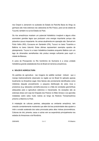 rios Crepori e Jamanxim no sudoeste do Estado do Pará.Na Bacia do Xingu os
garimpos são mais extensos nas cabeceiras do Rio Fresco, para sul da cidade de
Tucumã, também no sul do Estado do Pará.

Os rios amazônicos mostram um potencial hidrelétrico invejável e alguns sítios
acomodam grandes lagos que produzem uma energia importante porque não
poluente e pouco impactante. As usinas atualmente em operação são: Samuel em
Porto Velho (RO), Curuauna em Santarém (PA), Tucuruí no baixo Tocantins e
Balbina no baixo Uatumã. Estas últimas representam exemplos opostos de
planejamento. Tucuruí é a maior hidrelétrica brasileira enquanto Balbina com um
lago de dimensões semelhantes não produz energia suficiente para suprir a
cidade de Manaus.

A usina de Procopondo no Rio homônimo do Suriname é a única unidade
hidrelétrica grande estabelecida fora do Brasil em terrenos amazônicos.


4. SOLOS E AGRICULTURA

Os padrões de agricultura     nas imagens de satélite Landsat    indicam     que o
manejo tradicionalmente observado na região sul do Brasil foi aplicado apenas
localmente na Amazônia Legal. Dois fatores são prontamente identificados como
inibidores daquele procedimento: a pequena distribuição de solos ricos e
produtivos (e.g. latossolos vermelho-escuros) e a falta de condições geomórficas
adequadas para a agricultura ostensiva e mecanizada. As exceções são as
extensas áreas com soja da Chapada dos Parecis no Mato Grosso e as agrovilas
instaladas sobre solos muito nobres ao longo da Rodovia Transamazônica
próximo a Altamira no Pará.

A instalação de culturas perenes, adequadas ao ambiente amazônico, tem
crescido constantemente mostrando que além de boa produtividade elas ajudam a
inibir a erosão acelerada dos solos provocada pelos altos índices pluviométricos.
Culturas de chá, pimenta, cacau e outras vem se expandindo principalmente nos
estados do Amazonas e de Rondônia.


DSR/INPE                              3A-13                               P.R.Martini
 