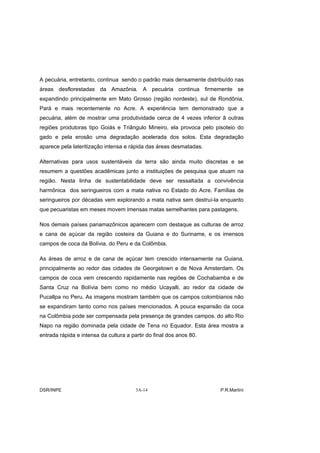 A pecuária, entretanto, continua sendo o padrão mais densamente distribuído nas
áreas desflorestadas da Amazônia. A pecuária continua firmemente se
expandindo principalmente em Mato Grosso (região nordeste), sul de Rondônia,
Pará e mais recentemente no Acre. A experiência tem demonstrado que a
pecuária, além de mostrar uma produtividade cerca de 4 vezes inferior ã outras
regiões produtoras tipo Goiás e Triângulo Mineiro, ela provoca pelo pisoteio do
gado e pela erosão uma degradação acelerada dos solos. Esta degradação
aparece pela lateritização intensa e rápida das áreas desmatadas.

Alternativas para usos sustentáveis da terra são ainda muito discretas e se
resumem a questões acadêmicas junto a instituições de pesquisa que atuam na
região. Nesta linha de sustentabilidade deve ser ressaltada a convivência
harmônica dos seringueiros com a mata nativa no Estado do Acre. Famílias de
seringueiros por décadas vem explorando a mata nativa sem destruí-la enquanto
que pecuaristas em meses movem imensas matas semelhantes para pastagens.

Nos demais países panamazônicos aparecem com destaque as culturas de arroz
e cana de açúcar da região costeira da Guiana e do Suriname, e os imensos
campos de coca da Bolívia, do Peru e da Colômbia.

As áreas de arroz e de cana de açúcar tem crescido intensamente na Guiana,
principalmente ao redor das cidades de Georgetown e de Nova Amsterdam. Os
campos de coca vem crescendo rapidamente nas regiões de Cochabamba e de
Santa Cruz na Bolívia bem como no médio Ucayalli, ao redor da cidade de
Pucallpa no Peru. As imagens mostram também que os campos colombianos não
se expandiram tanto como nos países mencionados. A pouca expansão da coca
na Colômbia pode ser compensada pela presença de grandes campos. do alto Rio
Napo na região dominada pela cidade de Tena no Equador. Esta área mostra a
entrada rápida e intensa da cultura a partir do final dos anos 80.




DSR/INPE                                3A-14                         P.R.Martini
 