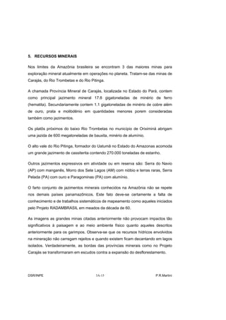 5. RECURSOS MINERAIS

Nos limites da Amazônia brasileira se encontram 3 das maiores minas para
exploração mineral atualmente em operações no planeta. Tratam-se das minas de
Carajás, do Rio Trombetas e do Rio Pitinga.

A chamada Província Mineral de Carajás, localizada no Estado do Pará, contem
como principal jazimento mineral 17.8 gigatoneladas de minério de ferro
(hematita). Secundariamente contem 1.1 gigatoneladas de minério de cobre além
de ouro, prata e molibdênio em quantidades menores porem consideradas
também como jazimentos.

Os platôs próximos do baixo Rio Trombetas no município de Oriximiná abrigam
uma jazida de 600 megatoneladas de bauxita, minério de alumínio.

O alto vale do Rio Pitinga, formador do Uatumã no Estado do Amazonas acomoda
um grande jazimento de cassiterita contendo 270.000 toneladas de estanho.

Outros jazimentos expressivos em atividade ou em reserva são: Serra do Navio
(AP) com manganês, Morro dos Sete Lagos (AM) com nióbio e terras raras, Serra
Pelada (PA) com ouro e Paragominas (PA) com alumínio.

O farto conjunto de jazimentos minerais conhecidos na Amazônia não se repete
nos demais países panamazônicos. Este fato deve-se certamente a falta de
conhecimento e de trabalhos sistemáticos de mapeamento como aqueles iniciados
pelo Projeto RADAMBRASIL em meados da década de 60.

As imagens as grandes minas citadas anteriormente não provocam impactos tão
significativos à paisagem e ao meio ambiente físico quanto aqueles descritos
anteriormente para os garimpos. Observa-se que os recursos hídricos envolvidos
na mineração não carregam rejeitos e quando existem ficam decantando em lagos
isolados. Verdadeiramente, as bordas das províncias minerais como no Projeto
Carajás se transformaram em escudos contra a expansão do desflorestamento.




DSR/INPE                              3A-15                           P.R.Martini
 