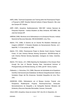 -INPE (1994). Technical Cooperation and Training within the Panamazonia Project:
   a Proposal to UNEP. Brazilian National Institute of Space Research, São Jose
   dos Campos SP. October.

-INPE (1997). Amazônia: Desflorestamento 1995-1997. Instituto Nacional de
   Pesquisas Espaciais - Instituto Brasileiro do Meio Ambiente. MCT-MMA. São
   José dos Campos SP.

-INRENA (1996). Monitoreo de la Deforestacion en la Amazonia Peruana. Instituto
   Nacional de Recursos Naturales. INR-48-DAGMAR. Lima, Peru.

-Martini, P.R. (1988). O Declínio de um Grande Rio Brasileiro Detectado por
   Imagens LANDSAT. V Simpósio Brasileiro de Sensoriamento Remoto, vol.1.
   Natal RN, 11-15 de outubro de 1988.

-Martini, P.R. (1993). Panamazonia Project to Monitor South America Tropical
   Forest. VI Latin America Remote Sensing Symposium. SELPER-Society of
   Latin America Remote Sensing Specialists. Cartagena de Indias, Colombia.
   October.

-Martini, P.R; Garcia, J.W. (1996) Depicting the Headwaters of the Amazon River
   through the Use of Remote Sensing Data. International Archives of
   Photogrammetry and Remote Sensing, vol. XXXI, part B7. Vienna, Austria.

-Palkiewicz, J.; Goicochea, Z.N. (1996). Resumen de Actividades de la Expedicion
   Cientifica Internacional para Estabelecer de Manera Geograficamente Valida el
   Verdadero Origen del Rio Amazonas. Sociedad Geografica de Lima, Peru.
   Julio.

-SAGECAN (1993). Deforestacion em el Bosque Lluvioso Tropical: uma
   Perspectiva   Multitemporal.   Proyecto    Panamazonia-Caso       Venezuela.
   ServicioAutonomo de Geografia y de Cartografia Nacional. Ministerio del
   Ambiente y Recursos Naturales Renovables. Caracas, Venezuela.

-VEJA (1997). Amazônia. Anexo do número 1527. Ano 30 n.5. Dezembro, 24.


DSR/INPE                             3A-17                            P.R.Martini
 