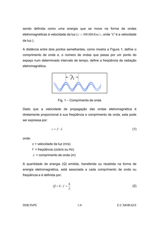 sendo definida como uma energia que se move na forma de ondas
eletromagnéticas à velocidade da luz ( c = 300.000 Km s , onde ”c” é a velocidade
da luz.).

A distância entre dois pontos semelhantes, como mostra a Figura 1, define o
comprimento de onda e, o número de ondas que passa por um ponto do
espaço num determinado intervalo de tempo, define a freqüência da radiação
eletromagnética.




                          Fig. 1 – Comprimento de onda

Dado que a velocidade de propagação das ondas eletromagnética é
diretamente proporcional à sua freqüência e comprimento de onda, esta pode
ser expressa por:

                     c = f ⋅λ                                                 (1)

onde:
        c = velocidade da luz (m/s)
        f = freqüência (ciclo/s ou Hz)
        λ = comprimento de onda (m)

A quantidade de energia (Q) emitida, transferida ou recebida na forma de
energia eletromagnética, está associada a cada comprimento de onda ou
freqüência e é definida por:

                                    h
                       Q = h⋅ f =                                             (2)
                                    λ



DSR/INPE                                 1-8                       E.C.MORAES
 