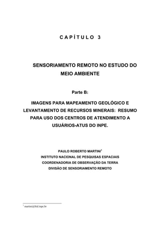 CAPÍTULO 3




           SENSORIAMENTO REMOTO NO ESTUDO DO
                                MEIO AMBIENTE


                                      Parte B:

          IMAGENS PARA MAPEAMENTO GEOLÓGICO E
LEVANTAMENTO DE RECURSOS MINERAIS: RESUMO
         PARA USO DOS CENTROS DE ATENDIMENTO A
                            USUÁRIOS-ATUS DO INPE.




                               PAULO ROBERTO MARTINI1
                  INSTITUTO NACIONAL DE PESQUISAS ESPACIAIS
                   COORDENADORIA DE OBSERVAÇÃO DA TERRA
                           DIVISÃO DE SENSORIAMENTO REMOTO




1
    martini@ltid.inpe.br
 