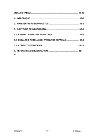 LISTA DE TABELA ................................................................................... 3B-12

1. INTRODUÇÃO ....................................................................................... 3B-5

2. APRESENTAÇÃO DE PRODUTOS ...................................................... 3B-5

3. CONTEÚDO DE INFORMAÇÃO ........................................................... 3B-6

3.1 BANDAS: ATRIBUTOS ESPECTRAIS .............................................. 3B-6

3.2 ESCALAS E RESOLUÇÃO: ATRIBUTOS ESPACIAIS ..................... 3B-9

3.3 ATRIBUTOS TEMPORAIS ................................................................ 3B-10

4. REFERÊNCIAS BIBLIOGRÁFICAS ..................................................... 3B-
11




DSR/INPE                                        3B-3                                     P.R.Martini
 