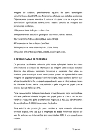 Imagens    de   satélites,   principalmente   aqueles   de   perfis   tecnológicos
semelhantes ao LANDSAT, são ferramentas efetivas para estudos geológicos.
Objetivamente pode-se identificar 6 campos principais onde as imagens tem
apresentado significativas contribuições. Nestes campos as imagens são
ferramentas cotidianas.

1.Mapeamento de litologias ou de rochas.

2.Mapeamento de estruturas geológicas tipo dobras, falhas, fraturas.

3.Levantamento hidrogeológico (água subterrânea).

4.Prospecção de óleo e de gas (petróleo)

5.Prospecção de bens minerais (ouro, cobre, ferro)

6.Impactos ambientais: garimpos, erosão, escorregamentos.


2. APRESENTAÇÃO DE PRODUTOS

Os produtos usualmente utilizados para estas aplicações levam em conta
primeiramente o conteudo de informações da imagem. Este conteúdo temático
depende dos atributos espectrais, temporais e espaciais. Além disto, os
produtos para os campos acima mencionados podem ser apresentados como
imagens em papel (analógicos) ou em meio digital. Neste contexto sempre que
a fotointerpretação tenha um papel preponderante sobre a integração de dados
de diferentes fontes, existe uma preferência pela imagem em papel preto e
branco, ou seja monoespectral.

Para mapeamentos litológicos/estruturais e levantamentos para hidrogeologia
utiliza-se preferencialmente imagens em papel preto e branco. As escalas
variam de 1:250.000, para levantamentos regionais, a 100.000 para trabalhos
de semidetalhe e 1:50.000 para mapas de detalhe.

Para estudos de prospecção para petróleo e bens minerais utilizam-se
produtos digitais, uma vez que a integração de dados multifontes através do
uso de sistemas de informações georeferenciadas (GIS) é um procedimento
comum.




DSR/INPE                              3B-5                            P.R.Martini
 