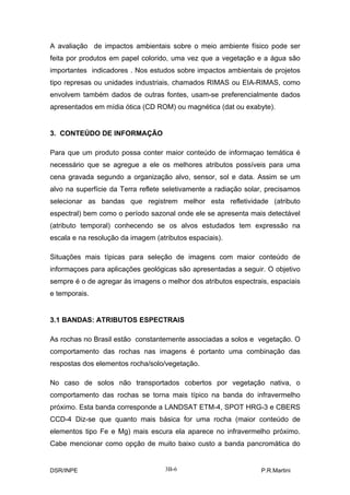 A avaliação de impactos ambientais sobre o meio ambiente físico pode ser
feita por produtos em papel colorido, uma vez que a vegetação e a água são
importantes indicadores . Nos estudos sobre impactos ambientais de projetos
tipo represas ou unidades industriais, chamados RIMAS ou EIA-RIMAS, como
envolvem também dados de outras fontes, usam-se preferencialmente dados
apresentados em mídia ótica (CD ROM) ou magnética (dat ou exabyte).


3. CONTEÚDO DE INFORMAÇÃO

Para que um produto possa conter maior conteúdo de informaçao temática é
necessário que se agregue a ele os melhores atributos possíveis para uma
cena gravada segundo a organização alvo, sensor, sol e data. Assim se um
alvo na superfície da Terra reflete seletivamente a radiação solar, precisamos
selecionar as bandas que registrem melhor esta refletividade (atributo
espectral) bem como o período sazonal onde ele se apresenta mais detectável
(atributo temporal) conhecendo se os alvos estudados tem expressão na
escala e na resolução da imagem (atributos espaciais).

Situações mais típicas para seleção de imagens com maior conteúdo de
informaçoes para aplicações geológicas são apresentadas a seguir. O objetivo
sempre é o de agregar às imagens o melhor dos atributos espectrais, espaciais
e temporais.


3.1 BANDAS: ATRIBUTOS ESPECTRAIS

As rochas no Brasil estão constantemente associadas a solos e vegetação. O
comportamento das rochas nas imagens é portanto uma combinação das
respostas dos elementos rocha/solo/vegetação.

No caso de solos não transportados cobertos por vegetação nativa, o
comportamento das rochas se torna mais típico na banda do infravermelho
próximo. Esta banda corresponde a LANDSAT ETM-4, SPOT HRG-3 e CBERS
CCD-4 Diz-se que quanto mais básica for uma rocha (maior conteúdo de
elementos tipo Fe e Mg) mais escura ela aparece no infravermelho próximo.
Cabe mencionar como opção de muito baixo custo a banda pancromática do


DSR/INPE                            3B-6                         P.R.Martini
 