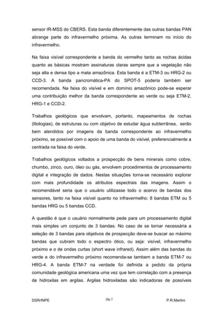 sensor IR-MSS do CBERS. Esta banda diferentemente das outras bandas PAN
abrange parte do infravermelho próxima. As outras terminam no início do
infravermelho.

Na faixa visível correspondente a banda do vermelho tanto as rochas ácidas
quanto as básicas mostram assinaturas claras sempre que a vegetação não
seja alta e densa tipo a mata amazônica. Esta banda é a ETM-3 ou HRG-2 ou
CCD-3. A banda pancromática-PA do            SPOT-5 poderia também ser
recomendada. Na faixa do visível e em domínio amazônico pode-se esperar
uma contribuição melhor da banda correspondente ao verde ou seja ETM-2,
HRG-1 e CCD-2.

Trabalhos geológicos que envolvam, portanto, mapeamentos de rochas
(litologias), de estruturas ou com objetivo de estudar água subterrânea, serão
bem atendidos por imagens da banda correspondente ao infravermelho
próximo, se possível com o apoio de uma banda do visível, preferencialmente a
centrada na faixa do verde.

Trabalhos geológicos voltados a prospecção de bens minerais como cobre,
chumbo, zinco, ouro, óleo ou gás, envolvem procedimentos de processamento
digital e integração de dados. Nestas situações torna-se necessário explorar
com mais profundidade os atributos espectrais das imagens. Assim o
recomendável seria que o usuário utilizasse todo o acervo de bandas dos
sensores, tanto na faixa visível quanto no infravermelho: 8 bandas ETM ou 5
bandas HRG ou 5 bandas CCD.

A questão é que o usuário normalmente pede para um processamento digital
mais simples um conjunto de 3 bandas. No caso de se tornar necessária a
seleção de 3 bandas para objetivos de prospecção deve-se buscar ao máximo
bandas que cubram todo o espectro ótico, ou seja: visível, infravermelho
próximo e o de ondas curtas (short wave infrared). Assim além das bandas do
verde e do infravermelho próximo recomenda-se tambem a banda ETM-7 ou
HRG-4. A banda ETM-7 na verdade foi definida a pedido da própria
comunidade geológica americana uma vez que tem correlação com a presença
de hidroxilas em argilas. Argilas hidroxiladas são indicadoras de possíveis



DSR/INPE                           3B-7                          P.R.Martini
 