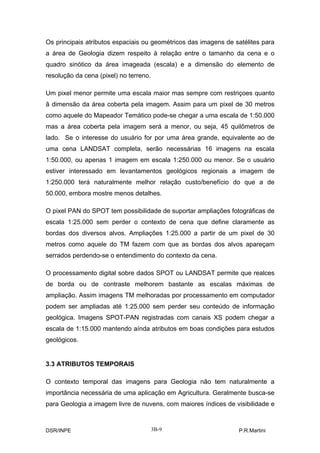 Os principais atributos espaciais ou geométricos das imagens de satélites para
a área de Geologia dizem respeito à relação entre o tamanho da cena e o
quadro sinótico da área imageada (escala) e a dimensão do elemento de
resolução da cena (pixel) no terreno.

Um pixel menor permite uma escala maior mas sempre com restriçoes quanto
ã dimensão da área coberta pela imagem. Assim para um pixel de 30 metros
como aquele do Mapeador Temático pode-se chegar a uma escala de 1:50.000
mas a área coberta pela imagem será a menor, ou seja, 45 quilômetros de
lado. Se o interesse do usuário for por uma área grande, equivalente ao de
uma cena LANDSAT completa, serão necessárias 16 imagens na escala
1:50.000, ou apenas 1 imagem em escala 1:250.000 ou menor. Se o usuário
estiver interessado em levantamentos geológicos regionais a imagem de
1:250.000 terá naturalmente melhor relação custo/benefício do que a de
50.000, embora mostre menos detalhes.

O pixel PAN do SPOT tem possibilidade de suportar ampliações fotográficas de
escala 1:25.000 sem perder o contexto de cena que define claramente as
bordas dos diversos alvos. Ampliações 1:25.000 a partir de um pixel de 30
metros como aquele do TM fazem com que as bordas dos alvos apareçam
serrados perdendo-se o entendimento do contexto da cena.

O processamento digital sobre dados SPOT ou LANDSAT permite que realces
de borda ou de contraste melhorem bastante as escalas máximas de
ampliação. Assim imagens TM melhoradas por processamento em computador
podem ser ampliadas até 1:25.000 sem perder seu conteúdo de informação
geológica. Imagens SPOT-PAN registradas com canais XS podem chegar a
escala de 1:15.000 mantendo aínda atributos em boas condições para estudos
geológicos.


3.3 ATRIBUTOS TEMPORAIS

O contexto temporal das imagens para Geologia não tem naturalmente a
importância necessária de uma aplicação em Agricultura. Geralmente busca-se
para Geologia a imagem livre de nuvens, com maiores índices de visibilidade e



DSR/INPE                                3B-9                     P.R.Martini
 