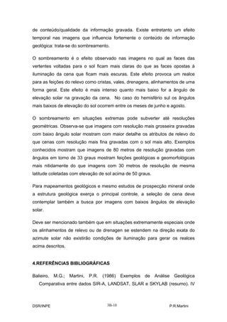 de conteúdo/qualidade da informação gravada. Existe entretanto um efeito
temporal nas imagens que influencia fortemente o conteúdo de informação
geológica: trata-se do sombreamento.

O sombreamento é o efeito observado nas imagens no qual as faces das
vertentes voltadas para o sol ficam mais claras do que as faces opostas à
iluminação da cena que ficam mais escuras. Este efeito provoca um realce
para as feições do relevo como cristas, vales, drenagens, alinhamentos de uma
forma geral. Este efeito é mais intenso quanto mais baixo for a ângulo de
elevação solar na gravação da cena. No caso do hemisfério sul os ângulos
mais baixos de elevação do sol ocorrem entre os meses de junho e agosto.

O sombreamento em situações extremas pode subverter até resoluções
geométricas. Observa-se que imagens com resolução mais grosseira gravadas
com baixo ângulo solar mostram com maior detalhe os atributos de relevo do
que cenas com resolução mais fina gravadas com o sol mais alto. Exemplos
conhecidos mostram que imagens de 80 metros de resolução gravadas com
ângulos em torno de 33 graus mostram feições geológicas e geomorfológicas
mais nitidamente do que imagens com 30 metros de resolução de mesma
latitude coletadas com elevação de sol acima de 50 graus.

Para mapeamentos geológicos e mesmo estudos de prospecção mineral onde
a estrutura geológica exerça o principal controle, a seleção de cena deve
contemplar também a busca por imagens com baixos ângulos de elevação
solar.

Deve ser mencionado também que em situações extremamente especiais onde
os alinhamentos de relevo ou de drenagen se estendem na direção exata do
azimute solar não existirão condições de iluminação para gerar os realces
acima descritos.


4.REFERÊNCIAS BIBLIOGRÁFICAS

Balieiro,   M.G.;   Martini,   P.R. (1986) Exemplos de Análise Geológica
   Comparativa entre dados SIR-A, LANDSAT, SLAR e SKYLAB (resumo). IV



DSR/INPE                              3B-10                      P.R.Martini
 