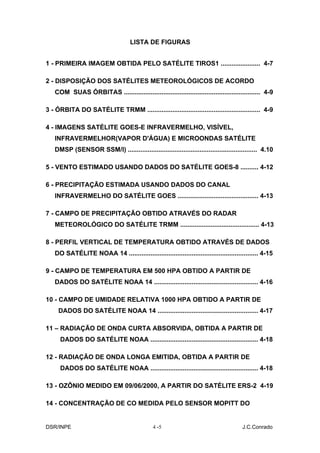 LISTA DE FIGURAS


1 - PRIMEIRA IMAGEM OBTIDA PELO SATÉLITE TIROS1 ...................... 4-7

2 - DISPOSIÇÃO DOS SATÉLITES METEOROLÓGICOS DE ACORDO
   COM SUAS ÓRBITAS ............................................................................ 4-9

3 - ÓRBITA DO SATÉLITE TRMM ............................................................... 4-9

4 - IMAGENS SATÉLITE GOES-E INFRAVERMELHO, VISÍVEL,
   INFRAVERMELHOR(VAPOR D'ÁGUA) E MICROONDAS SATÉLITE
   DMSP (SENSOR SSM/I) ........................................................................ 4.10

5 - VENTO ESTIMADO USANDO DADOS DO SATÉLITE GOES-8 .......... 4-12

6 - PRECIPITAÇÃO ESTIMADA USANDO DADOS DO CANAL
   INFRAVERMELHO DO SATÉLITE GOES ............................................. 4-13

7 - CAMPO DE PRECIPITAÇÃO OBTIDO ATRAVÉS DO RADAR
   METEOROLÓGICO DO SATÉLITE TRMM ............................................ 4-13

8 - PERFIL VERTICAL DE TEMPERATURA OBTIDO ATRAVÉS DE DADOS
   DO SATÉLITE NOAA 14 ........................................................................ 4-15

9 - CAMPO DE TEMPERATURA EM 500 HPA OBTIDO A PARTIR DE
   DADOS DO SATÉLITE NOAA 14 .......................................................... 4-16

10 - CAMPO DE UMIDADE RELATIVA 1000 HPA OBTIDO A PARTIR DE
     DADOS DO SATÉLITE NOAA 14 ........................................................ 4-17

11 – RADIAÇÃO DE ONDA CURTA ABSORVIDA, OBTIDA A PARTIR DE
      DADOS DO SATÉLITE NOAA ............................................................ 4-18

12 - RADIAÇÃO DE ONDA LONGA EMITIDA, OBTIDA A PARTIR DE
      DADOS DO SATÉLITE NOAA ............................................................ 4-18

13 - OZÔNIO MEDIDO EM 09/06/2000, A PARTIR DO SATÉLITE ERS-2 4-19

14 - CONCENTRAÇÃO DE CO MEDIDA PELO SENSOR MOPITT DO


DSR/INPE                                      4 -5                                    J.C.Conrado
 