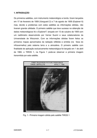 1. INTRODUÇÃO

Os primeiros satélites, com instrumento meteorológico a bordo, foram lançados
em 17 de fevereiro de 1959 (Vanguard 2) e 7 de agosto de 1959 (Explorer 6)
mas, devido a problemas com estes satélites as informações obtidas, não
tiveram grande utilidade. O primeiro satélite que teve sucesso na obtenção de
dados meteorológicos foi o Explorer7, lançado em 13 de outubro de 1959 com
um radiômetro desenvolvido por Verner Suomi e seus colaboradores da
Universidade de Wisconsin. Com as informações obtidas foram feitos os
primeiros mapas aproximados da radiação refletida e emitida (na      faixa do
infravermelha) pelo sistema terra e a atmosfera. O primeiro satélite com
finalidade de aplicação exclusivamente meteorológica foi lançado em 1 de abril
de 1960, o TIROS 1, na Figura 1 pode-se observar a primeira imagem
transmitida por este satélite.




           Fig. 1 - Primeira imagem obtida pelo satélite TIROS 1




DSR/INPE                             4 -7                          J.C.Conrado
 