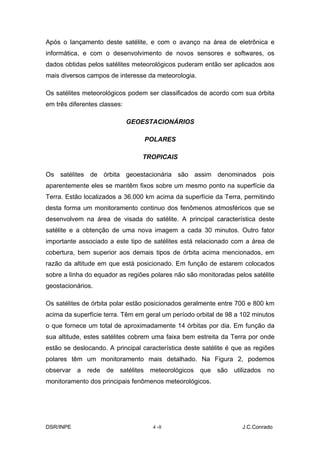 Após o lançamento deste satélite, e com o avanço na área de eletrônica e
informática, e com o desenvolvimento de novos sensores e softwares, os
dados obtidas pelos satélites meteorológicos puderam então ser aplicados aos
mais diversos campos de interesse da meteorologia.

Os satélites meteorológicos podem ser classificados de acordo com sua órbita
em três diferentes classes:

                              GEOESTACIONÁRIOS

                                  POLARES

                                 TROPICAIS

Os satélites de órbita geoestacionária são assim denominados pois
aparentemente eles se mantêm fixos sobre um mesmo ponto na superfície da
Terra. Estão localizados a 36.000 km acima da superfície da Terra, permitindo
desta forma um monitoramento continuo dos fenômenos atmosféricos que se
desenvolvem na área de visada do satélite. A principal característica deste
satélite e a obtenção de uma nova imagem a cada 30 minutos. Outro fator
importante associado a este tipo de satélites está relacionado com a área de
cobertura, bem superior aos demais tipos de órbita acima mencionados, em
razão da altitude em que está posicionado. Em função de estarem colocados
sobre a linha do equador as regiões polares não são monitoradas pelos satélite
geostacionários.

Os satélites de órbita polar estão posicionados geralmente entre 700 e 800 km
acima da superfície terra. Têm em geral um período orbital de 98 a 102 minutos
o que fornece um total de aproximadamente 14 órbitas por dia. Em função da
sua altitude, estes satélites cobrem uma faixa bem estreita da Terra por onde
estão se deslocando. A principal característica deste satélite é que as regiões
polares têm um monitoramento mais detalhado. Na Figura 2, podemos
observar a rede de satélites meteorológicos que são utilizados no
monitoramento dos principais fenômenos meteorológicos.




DSR/INPE                             4 -8                          J.C.Conrado
 