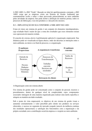 12
A ISO 14001 é a ISO "Verde". Baseado no ideal de aperfeiçoamento constante, a ISO
14001 exige que as empresas criem um Sistema de Gestão Ambiental que
constantemente avalia e reduz o dano provocado potencialmente ao meio ambiente
pelas atividades da empresa. Isto pode incluir a definição de matérias primas, todos os
processos de fabricação, o uso dos produtos e o descarte dos mesmos.
II.2 – IMPLANTAÇÃO DE SGA CONFORME A NBR ABNT ISO 14001
Como já vimos um sistema de gestão é um conjunto de elementos interdependentes,
cujo resultado final é maior do que a soma dos resultados que esses elementos teriam
caso operassem de maneira isolada.
O conceito de sistema aberto é perfeitamente aplicável à organização empresarial. Sua
dinâmica pode ser visualizada na figura abaixo, onde são descritas as interações entre o
meio ambiente, no início e no final do processo, e a organização.
A Organização como um sistema aberto
Um sistema de gestão pode ser conceituado como o conjunto de pessoal, recursos e
procedimentos, dentro de qualquer nível de complexidade, cujos componentes
associados interagem de uma maneira organizada para realizar uma tarefa específica e
atingem ou mantém um dado resultado.
Sob o ponto de vista empresarial, os objetivos de um sistema de gestão visam a
aumentar constantemente o valor percebido pelo cliente nos produtos ou serviços
oferecidos, o sucesso no segmento de mercado ocupado (através da melhoria contínua
dos resultados operacionais) a satisfação dos funcionários com a organização e da
própria sociedade com a contribuição social da empresa e o respeito ao meio ambiente.
 