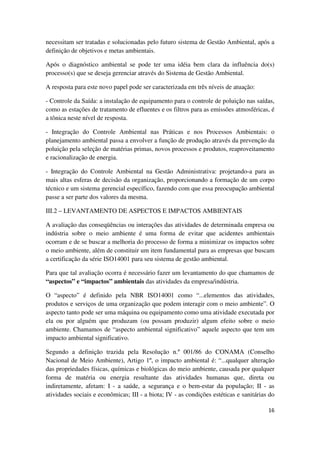 16
necessitam ser tratadas e solucionadas pelo futuro sistema de Gestão Ambiental, após a
definição de objetivos e metas ambientais.
Após o diagnóstico ambiental se pode ter uma idéia bem clara da influência do(s)
processo(s) que se deseja gerenciar através do Sistema de Gestão Ambiental.
A resposta para este novo papel pode ser caracterizada em três níveis de atuação:
- Controle da Saída: a instalação de equipamento para o controle de poluição nas saídas,
como as estações de tratamento de efluentes e os filtros para as emissões atmosféricas, é
a tônica neste nível de resposta.
- Integração do Controle Ambiental nas Práticas e nos Processos Ambientais: o
planejamento ambiental passa a envolver a função de produção através da prevenção da
poluição pela seleção de matérias primas, novos processos e produtos, reaproveitamento
e racionalização de energia.
- Integração do Controle Ambiental na Gestão Administrativa: projetando-a para as
mais altas esferas de decisão da organização, proporcionando a formação de um corpo
técnico e um sistema gerencial específico, fazendo com que essa preocupação ambiental
passe a ser parte dos valores da mesma.
III.2 – LEVANTAMENTO DE ASPECTOS E IMPACTOS AMBIENTAIS
A avaliação das conseqüências ou interações das atividades de determinada empresa ou
indústria sobre o meio ambiente é uma forma de evitar que acidentes ambientais
ocorram e de se buscar a melhoria do processo de forma a minimizar os impactos sobre
o meio ambiente, além de constituir um item fundamental para as empresas que buscam
a certificação da série ISO14001 para seu sistema de gestão ambiental.
Para que tal avaliação ocorra é necessário fazer um levantamento do que chamamos de
“aspectos” e “impactos” ambientais das atividades da empresa/indústria.
O “aspecto” é definido pela NBR ISO14001 como “...elementos das atividades,
produtos e serviços de uma organização que podem interagir com o meio ambiente”. O
aspecto tanto pode ser uma máquina ou equipamento como uma atividade executada por
ela ou por alguém que produzam (ou possam produzir) algum efeito sobre o meio
ambiente. Chamamos de “aspecto ambiental significativo” aquele aspecto que tem um
impacto ambiental significativo.
Segundo a definição trazida pela Resolução n.º 001/86 do CONAMA (Conselho
Nacional de Meio Ambiente), Artigo 1º, o impacto ambiental é: “...qualquer alteração
das propriedades físicas, químicas e biológicas do meio ambiente, causada por qualquer
forma de matéria ou energia resultante das atividades humanas que, direta ou
indiretamente, afetam: I - a saúde, a segurança e o bem-estar da população; II - as
atividades sociais e econômicas; III - a biota; IV - as condições estéticas e sanitárias do
 