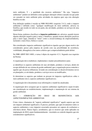 17
meio ambiente; V - a qualidade dos recursos ambientais.” Ou seja, “impactos
ambientais” podem ser definidos como qualquer alteração (efeito) causada (ou que pode
ser causada) no meio ambiente pelas atividades da empresa quer seja esta alteração
benéfica ou não.
Esta definição também é trazida na NBR ISO14001 (requisito 3.4.1), onde o impacto
ambiental é definido como: “qualquer modificação do meio ambiente, adversa ou
benéfica, que resulte no todo ou em parte, das atividades, produtos ou serviços de uma
organização”.
Desta forma, podemos classificar os impactos ambientais em: adversos, quando trazem
alguma alteração negativa para o meio; e benéficos, quando trazem alterações positivas
para o meio (aqui, entenda-se “meio” como a circunvizinhança da empresa/indústria,
incluindo o meio físico, biótico e social).
São considerados impactos ambientais significativos àqueles que por algum motivo são
considerados graves pela empresa de acordo com sua possibilidade de ocorrência,
visibilidade, abrangência e/ou outros critérios que a empresa/indústria pode definir.
Na NBR ABNT ISO 14001, o tema é objeto do requisito 4.3.1. Segundo esse requisito
da Norma:
A organização deve estabelecer, implementar e manter procedimento(s) para:
a) identificar os aspectos ambientais de suas atividades, produtos e serviços, dentro do
escopo definido de seu sistema da gestão ambiental, que a organização possa controlar e
aqueles que ela possa influenciar, levando em consideração os desenvolvimentos novos
ou planejados, as atividades, produtos e serviços novos ou modificados.
b) determinar os aspectos que tenham ou possam ter impactos significativos sobre o
meio ambiente (isto é, aspectos ambientais significativos).
A organização deve documentar essas informações e mantê-las atualizadas.
A organização deve assegurar que os aspectos ambientais significativos sejam levados
em consideração no estabelecimento, implementação e manutenção de seu sistema da
gestão ambiental.
III.3 – ATRIBUIÇÃO DO GRAU DE SIGNIFICÂNCIA AOS
ASPECTOS/IMPACTOS AMBIENTAIS
Como vimos, chamamos de “aspecto ambiental significativo” aquele aspecto que tem
um impacto ambiental significativo. É preciso, portanto, que após levantarmos todos os
aspectos ambientais e seus impactos associados possamos ser capazes de avaliarmos a
relevância destes. Parece lógico, acreditamos, que os recursos que serão aplicados na
implantação do SGA sejam fundamentalmente vinculados ao controle daqueles que nós
considerarmos significativos.
 