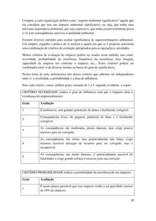 18
Compete a cada organização definir como “aspecto ambiental significativo” aquele que
ela considere que tem um impacto ambiental significativo, ou seja, que tenha uma
relevante importância ambiental, que seja expressivo, que tenha ou provavelmente possa
a vir a ter conseqüências sensíveis à qualidade ambiental.
Existem diversos métodos para avaliar significância de aspectos/impactos ambientais.
Um simples, expedito e prático de se realizar é aquele em que se é proposto selecionar
uma combinação de critérios de avaliação apropriados para as operações e atividades.
Muitos critérios de avaliação do impacto podem ser usados neste método, tais como:
severidade, probabilidade da ocorrência, freqüência da ocorrência, área atingida,
capacidade da empresa em controlar o impacto, etc... Esses critérios podem ser
combinados entre si de diversas formas na busca do grau de significância.
Nestas notas de aula, utilizaremos três desses critérios que sabemos ser independentes
entre si: a severidade, a probabilidade e a área de influência.
Para cada critério, vamos atribuir graus variando de 1 a 5, segundo as tabelas a seguir:
CRITÉRIO SEVERIDADE (indica o grau de influência com que o impacto afeta a
vizinhança do empreendimento)
Grau Avaliação
1 É inofensivo, sem grandes potenciais de danos e facilmente corrigível.
2
Consequências leves, de pequeno potencial de dano e é facilmente
corrigível.
3
As conseqüências são moderadas, pouco danosas, mas exige poucos
recursos para ser corrigido.
4
As conseqüências são sérias, mas potencialmente não fatais; exige
recursos razoável alocação de recursos para ser corrigido, mas é
recuperável.
5
As consequências são muito danosas, é potencialmente passível de
fatalidades e exige grande esforço e recursos para sua correção.
CRITÉRIO PROBABILIDADE (indica a probabilidade da ocorrência de um impacto)
Grau Avaliação
1
É muito pouco provável que esse impacto venha a ser percebido (menos
de 10% de chances).
 