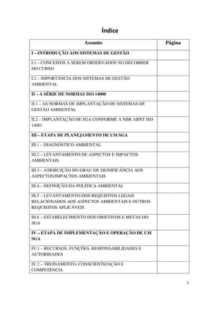 1
Índice
Assunto Página
I – INTRODUÇÃO AOS SISTEMAS DE GESTÃO
I.1 – CONCEITOS A SEREM OBSERVADOS NO DECORRER
DO CURSO
I.2 – IMPORTÂNCIA DOS SISTEMAS DE GESTÃO
AMBIENTAL
II – A SÉRIE DE NORMAS ISO 14000
II.1 – AS NORMAS DE IMPLANTAÇÃO DE SISTEMAS DE
GESTÃO AMBIENTAL
II.2 – IMPLANTAÇÃO DE SGA CONFORME A NBR ABNT ISO
14001
III – ETAPA DE PLANEJAMENTO DE UM SGA
III.1 – DIAGNÓSTICO AMBIENTAL
III.2 – LEVANTAMENTO DE ASPECTOS E IMPACTOS
AMBIENTAIS
III.3 – ATRIBUIÇÃO DO GRAU DE SIGNIFICÂNCIA AOS
ASPECTOS/IMPACTOS AMBIENTAIS
III.4 – DEFINIÇÃO DA POLÍTICA AMBIENTAL
III.5 – LEVANTAMENTO DOS REQUISITOS LEGAIS
RELACIONADOS AOS ASPECTOS AMBIENTAIS E OUTROS
REQUISITOS APLICÁVEIS
III.6 – ESTABELECIMENTO DOS OBJETIVOS E METAS DO
SGA
IV – ETAPA DE IMPLEMENTAÇÃO E OPERAÇÃO DE UM
SGA
IV.1 – RECURSOS, FUNÇÕES, RESPONSABILIDADES E
AUTORIDADES
IV.2 – TREINAMENTO, CONSCIENTIZAÇÃO E
COMPETÊNCIA
 