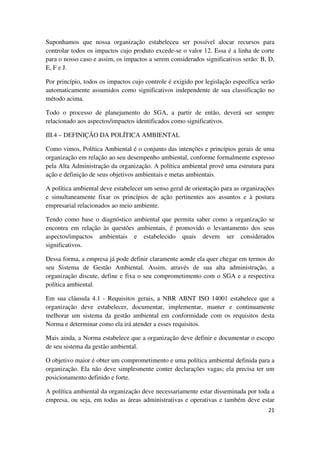 21
Suponhamos que nossa organização estabeleceu ser possível alocar recursos para
controlar todos os impactos cujo produto excede-se o valor 12. Essa é a linha de corte
para o nosso caso e assim, os impactos a serem considerados significativos serão: B, D,
E, F e J.
Por princípio, todos os impactos cujo controle é exigido por legislação específica serão
automaticamente assumidos como significativos independente de sua classificação no
método acima.
Todo o processo de planejamento do SGA, a partir de então, deverá ser sempre
relacionado aos aspectos/impactos identificados como significativos.
III.4 – DEFINIÇÃO DA POLÍTICA AMBIENTAL
Como vimos, Política Ambiental é o conjunto das intenções e princípios gerais de uma
organização em relação ao seu desempenho ambiental, conforme formalmente expresso
pela Alta Administração da organização. A política ambiental provê uma estrutura para
ação e definição de seus objetivos ambientais e metas ambientais.
A política ambiental deve estabelecer um senso geral de orientação para as organizações
e simultaneamente fixar os princípios de ação pertinentes aos assuntos e à postura
empresarial relacionados ao meio ambiente.
Tendo como base o diagnóstico ambiental que permita saber como a organização se
encontra em relação às questões ambientais, é promovido o levantamento dos seus
aspectos/impactos ambientais e estabelecido quais devem ser considerados
significativos.
Dessa forma, a empresa já pode definir claramente aonde ela quer chegar em termos do
seu Sistema de Gestão Ambiental. Assim, através de sua alta administração, a
organização discute, define e fixa o seu comprometimento com o SGA e a respectiva
política ambiental.
Em sua cláusula 4.1 - Requisitos gerais, a NBR ABNT ISO 14001 estabelece que a
organização deve estabelecer, documentar, implementar, manter e continuamente
melhorar um sistema da gestão ambiental em conformidade com os requisitos desta
Norma e determinar como ela irá atender a esses requisitos.
Mais ainda, a Norma estabelece que a organização deve definir e documentar o escopo
de seu sistema da gestão ambiental.
O objetivo maior é obter um comprometimento e uma política ambiental definida para a
organização. Ela não deve simplesmente conter declarações vagas; ela precisa ter um
posicionamento definido e forte.
A política ambiental da organização deve necessariamente estar disseminada por toda a
empresa, ou seja, em todas as áreas administrativas e operativas e também deve estar
 