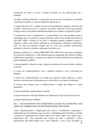 22
incorporada em todos os níveis e funções existentes, da alta administração até a
produção.
Ao adotar a política ambiental, a organização deve levar em consideração as atividades
onde foram levantados os aspectos ambientais significativos.
A organização deve ter o cuidado de não ser demasiadamente genérica afirmando por
exemplo: comprometemos-nos a cumprir a legislação ambiental. É óbvio que qualquer
empresa, com ou sem política ambiental declarada, deve obedecer à legislação vigente.
O compromisso com o cumprimento e a conformidade é de vital importância para a
organização, pois, em termos de gestão ambiental, inclusive nos moldes das normas da
série ISO 14000, a adoção de um SGA é voluntária, portanto nenhuma empresa é
obrigada a adotar uma política ambiental ou procedimentos ambientais espontâneos,
salvo em casos de requisitos exigidos por lei, como, por exemplo: licenciamento
ambiental, controle de emissões, tratamento de resíduos, etc.
Segundo a cláusula 4.2, a Norma NBR ABNT ISO 14001 deixa claro que, na definição
de sua política ambiental, a a Alta Administração da organização deve definir a política
ambiental da organização e assegurar que, dentro do escopo definido de seu sistema da
gestão ambiental, a política:
a) seja apropriada à natureza, escala e impactos ambientais de suas atividades, produtos
e serviços,
b) inclua um comprometimento com a melhoria contínua e com a prevenção de
poluição,
c) inclua um comprometimento em atender aos requisitos legais aplicáveis e outros
requisitos subscritos pela organização que se relacionem a seus aspectos ambientais,
d) forneça uma estrutura para o estabelecimento e análise dos objetivos e metas
ambientais,
e) seja documentada, implementada e mantida,
f) seja comunicada a todos que trabalhem na organização ou que atuem em seu nome,
g) esteja disponível para o público.
III.5 – LEVANTAMENTO DOS REQUISITOS LEGAIS RELACIONADOS AOS
ASPECTOS AMBIENTAIS E OUTROS REQUISITOS APLICÁVEIS
Como, obrigatoriamente, a Organização deve buscar o atendimento à legislação, é
fundamental que ela estabeleça, logo no início, a metodologia para identificar, controlar
e registrar os regulamentos de origem legal ou de outras origens. Isto implica que a
Organização deve estar preparada para avaliar, em toda a legislação e outros
regulamentos que tenha relação com o meio ambiente e com as suas atividades, as
 