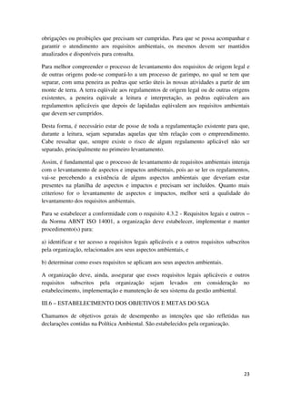 23
obrigações ou proibições que precisam ser cumpridas. Para que se possa acompanhar e
garantir o atendimento aos requisitos ambientais, os mesmos devem ser mantidos
atualizados e disponíveis para consulta.
Para melhor compreender o processo de levantamento dos requisitos de origem legal e
de outras origens pode-se compará-lo a um processo de garimpo, no qual se tem que
separar, com uma peneira as pedras que serão úteis às nossas atividades a partir de um
monte de terra. A terra eqüivale aos regulamentos de origem legal ou de outras origens
existentes, a peneira eqüivale a leitura e interpretação, as pedras eqüivalem aos
regulamentos aplicáveis que depois de lapidadas eqüivalem aos requisitos ambientais
que devem ser cumpridos.
Desta forma, é necessário estar de posse de toda a regulamentação existente para que,
durante a leitura, sejam separadas aquelas que têm relação com o empreendimento.
Cabe ressaltar que, sempre existe o risco de algum regulamento aplicável não ser
separado, principalmente no primeiro levantamento.
Assim, é fundamental que o processo de levantamento de requisitos ambientais interaja
com o levantamento de aspectos e impactos ambientais, pois ao se ler os regulamentos,
vai-se percebendo a existência de alguns aspectos ambientais que deveriam estar
presentes na planilha de aspectos e impactos e precisam ser incluídos. Quanto mais
criterioso for o levantamento de aspectos e impactos, melhor será a qualidade do
levantamento dos requisitos ambientais.
Para se estabelecer a conformidade com o requisito 4.3.2 - Requisitos legais e outros –
da Norma ABNT ISO 14001, a organização deve estabelecer, implementar e manter
procedimento(s) para:
a) identificar e ter acesso a requisitos legais aplicáveis e a outros requisitos subscritos
pela organização, relacionados aos seus aspectos ambientais, e
b) determinar como esses requisitos se aplicam aos seus aspectos ambientais.
A organização deve, ainda, assegurar que esses requisitos legais aplicáveis e outros
requisitos subscritos pela organização sejam levados em consideração no
estabelecimento, implementação e manutenção de seu sistema da gestão ambiental.
III.6 – ESTABELECIMENTO DOS OBJETIVOS E METAS DO SGA
Chamamos de objetivos gerais de desempenho as intenções que são refletidas nas
declarações contidas na Política Ambiental. São estabelecidos pela organização.
 