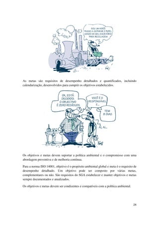 24
As metas são requisitos de desempenho detalhados e quantificados, incluindo
calendarização, desenvolvidos para cumprir os objetivos estabelecidos.
Os objetivos e metas devem suportar a política ambiental e o compromisso com uma
abordagem preventiva e de melhoria contínua.
Para a norma ISO 14001, objetivo é o propósito ambiental global e meta é o requisito de
desempenho detalhado. Um objetivo pode ser composto por várias metas,
complementares ou não. São requisitos do SGA estabelecer e manter objetivos e metas
sempre documentados e atualizados.
Os objetivos e metas devem ser condizentes e compatíveis com a política ambiental.
 