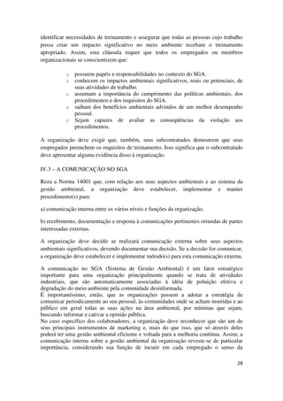 28
identificar necessidades de treinamento e assegurar que todas as pessoas cujo trabalho
possa criar um impacto significativo no meio ambiente recebam o treinamento
apropriado. Assim, esta cláusula requer que todos os empregados ou membros
organizacionais se conscientizem que:
o possuem papéis e responsabilidades no contexto do SGA.
o conhecem os impactos ambientais significativos, reais ou potenciais, de
suas atividades de trabalho.
o assumam a importância do cumprimento das políticas ambientais, dos
procedimentos e dos requisitos do SGA.
o saibam dos benefícios ambientais advindos de um melhor desempenho
pessoal.
o Sejam capazes de avaliar as conseqüências da violação aos
procedimentos.
A organização deve exigir que, também, seus subcontratados demostrem que seus
empregados preenchem os requisitos de treinamento. Isso significa que o subcontratado
deve apresentar alguma evidência disso à organização.
IV.3 – A COMUNICAÇÃO NO SGA
Reza a Norma 14001 que, com relação aos seus aspectos ambientais e ao sistema da
gestão ambiental, a organização deve estabelecer, implementar e manter
procedimento(s) para:
a) comunicação interna entre os vários níveis e funções da organização,
b) recebimento, documentação e resposta à comunicações pertinentes oriundas de partes
interessadas externas.
A organização deve decidir se realizará comunicação externa sobre seus aspectos
ambientais significativos, devendo documentar sua decisão. Se a decisão for comunicar,
a organização deve estabelecer e implementar método(s) para esta comunicação externa.
A comunicação no SGA (Sistema de Gestão Ambiental) é um fator estratégico
importante para uma organização principalmente quando se trata de atividades
industriais, que são automaticamente associadas à idéia de poluição efetiva e
degradação do meio ambiente pela comunidade desinformada.
É importantíssimo, então, que as organizações passem a adotar a estratégia de
comunicar periodicamente ao seu pessoal, às comunidades onde se acham inseridas e ao
público em geral todas as suas ações na área ambiental, por mínimas que sejam,
buscando informar e cativar a opinião pública.
No caso específico dos colaboradores, a organização deve reconhecer que são um de
seus principais instrumentos de marketing e, mais do que isso, que só através deles
poderá ter uma gestão ambiental eficiente e voltada para a melhoria contínua. Assim, a
comunicação interna sobre a gestão ambiental da organização reveste-se de particular
importância, considerando sua função de incutir em cada empregado o senso da
 