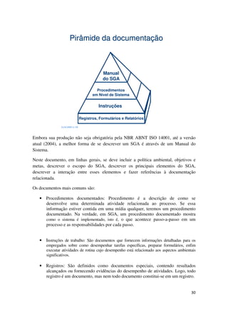 30
21/4/2009 11:59
Pirâmide da documentação
Procedimentos
em Nível de Sistema
Instruções
Manual
do SGA
Registros, Formulários e Relatórios
Embora sua produção não seja obrigatória pela NBR ABNT ISO 14001, até a versão
atual (2004), a melhor forma de se descrever um SGA é através de um Manual do
Sistema.
Neste documento, em linhas gerais, se deve incluir a política ambiental, objetivos e
metas, descrever o escopo do SGA, descrever os principais elementos do SGA,
descrever a interação entre esses elementos e fazer referências à documentação
relacionada.
Os documentos mais comuns são:
• Procedimentos documentados: Procedimento é a descrição de como se
desenvolve uma determinada atividade relacionada ao processo. Se essa
informação estiver contida em uma mídia qualquer, teremos um procedimento
documentado. Na verdade, em SGA, um procedimento documentado mostra
como o sistema é implementado, isto é, o que acontece passo-a-passo em um
processo e as responsabilidades por cada passo.
• Instruções de trabalho: São documentos que fornecem informações detalhadas para os
empregados sobre como desempenhar tarefas específicas, preparar formulários, enfim
executar atividades de rotina cujo desempenho está relacionado aos aspectos ambientais
significativos.
• Registros: São definidos como documentos especiais, contendo resultados
alcançados ou fornecendo evidências do desempenho de atividades. Logo, todo
registro é um documento, mas nem todo documento constitui-se em um registro.
 