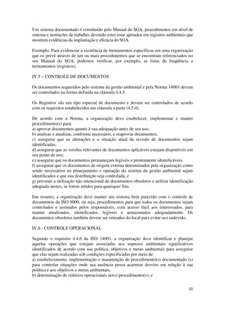 31
Um sistema documentado é constituído pelo Manual do SGA, procedimentos em nível de
sistema e instruções de trabalho, devendo estes estar apoiados em registros ambientais que
mostrem evidências da implantação e eficácia do SGA.
Exemplo: Para evidenciar a existência de treinamentos específicos em uma organização
que os prevê através de um ou mais procedimentos que se encontram referenciados no
seu Manual do SGA, podemos verificar, por exemplo, as listas de freqüência a
treinamentos (registros).
IV.5 – CONTROLE DE DOCUMENTOS
Os documentos requeridos pelo sistema da gestão ambiental e pela Norma 14001 devem
ser controlados na forma definida na cláusula 4.4.5.
Os Registros são um tipo especial de documento e devem ser controlados de acordo
com os requisitos estabelecidos em cláusula a parte (4.5.4).
De acordo com a Norma, a organização deve estabelecer, implementar e manter
procedimento(s) para:
a) aprovar documentos quanto à sua adequação antes de seu uso,
b) analisar e atualizar, conforme necessário, e reaprovar documentos,
c) assegurar que as alterações e a situação atual da revisão de documentos sejam
identificadas,
d) assegurar que as versões relevantes de documentos aplicáveis estejam disponíveis em
seu ponto de uso;
e) assegurar que os documentos permaneçam legíveis e prontamente identificáveis,
f) assegurar que os documentos de origem externa determinados pela organização como
sendo necessários ao planejamento e operação do sistema da gestão ambiental sejam
identificados e que sua distribuição seja controlada, e
g) prevenir a utilização não intencional de documentos obsoletos e utilizar identificação
adequada nestes, se forem retidos para quaisquer fins.
Em resumo, a organização deve manter um sistema bem parecido com o controle de
documentos da ISO 9000, ou seja, procedimentos para que todos os documentos sejam
controlados e assinados pelos responsáveis, com acesso fácil aos interessados, para
manter atualizados, identificados, legíveis e armazenados adequadamente. Os
documentos obsoletos também devem ser retirados do local para evitar uso indevido.
IV.6 - CONTROLE OPERACIONAL
Segundo o requisito 4.4.6 da ISO 14001, a organização deve identificar e planejar
aquelas operações que estejam associadas aos aspectos ambientais significativos
identificados de acordo com sua política, objetivos e metas ambientais para assegurar
que elas sejam realizadas sob condições especificadas por meio de:
a) estabelecimento, implementação e manutenção de procedimento(s) documentado (s)
para controlar situações onde sua ausência possa acarretar desvios em relação à sua
política e aos objetivos e metas ambientais,
b) determinação de critérios operacionais no(s) procedimento(s); e
 