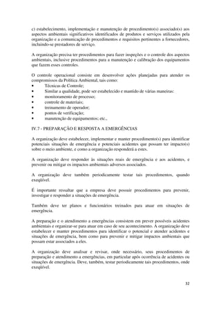 32
c) estabelecimento, implementação e manutenção de procedimento(s) associado(s) aos
aspectos ambientais significativos identificados de produtos e serviços utilizados pela
organização e a comunicação de procedimentos e requisitos pertinentes a fornecedores,
incluindo-se prestadores de serviço.
A organização precisa ter procedimentos para fazer inspeções e o controle dos aspectos
ambientais, inclusive procedimentos para a manutenção e calibração dos equipamentos
que fazem esses controles.
O controle operacional consiste em desenvolver ações planejadas para atender os
compromissos da Política Ambiental, tais como:
• Técnicas de Controle;
• Similar a qualidade, pode ser estabelecido e mantido de várias maneiras:
• monitoramento de processo;
• controle de materiais;
• treinamento de operador;
• pontos de verificação;
• manutenção de equipamentos; etc.,
IV.7 - PREPARAÇÃO E RESPOSTA A EMERGÊNCIAS
A organização deve estabelecer, implementar e manter procedimento(s) para identificar
potenciais situações de emergência e potenciais acidentes que possam ter impacto(s)
sobre o meio ambiente, e como a organização responderá a estes.
A organização deve responder às situações reais de emergência e aos acidentes, e
prevenir ou mitigar os impactos ambientais adversos associados.
A organização deve também periodicamente testar tais procedimentos, quando
exeqüível.
É importante ressaltar que a empresa deve possuir procedimentos para prevenir,
investigar e responder a situações de emergência.
Também deve ter planos e funcionários treinados para atuar em situações de
emergência.
A preparação e o atendimento a emergências consistem em prever possíveis acidentes
ambientais e organizar-se para atuar em caso de seu acontecimento. A organização deve
estabelecer e manter procedimentos para identificar o potencial e atender acidentes e
situações de emergência, bem como para prevenir e mitigar impactos ambientais que
possam estar associados a eles.
A organização deve analisar e revisar, onde necessário, seus procedimentos de
preparação e atendimento a emergências, em particular após ocorrência de acidentes ou
situações de emergência. Deve, também, testar periodicamente tais procedimentos, onde
exeqüível.
 
