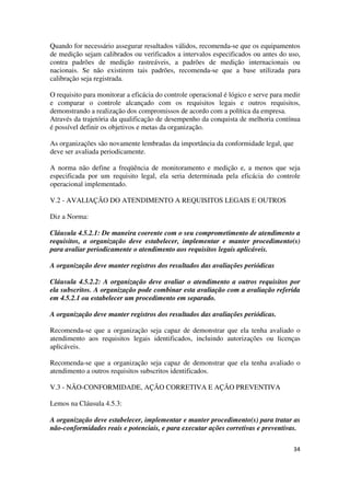 34
Quando for necessário assegurar resultados válidos, recomenda-se que os equipamentos
de medição sejam calibrados ou verificados a intervalos especificados ou antes do uso,
contra padrões de medição rastreáveis, a padrões de medição internacionais ou
nacionais. Se não existirem tais padrões, recomenda-se que a base utilizada para
calibração seja registrada.
O requisito para monitorar a eficácia do controle operacional é lógico e serve para medir
e comparar o controle alcançado com os requisitos legais e outros requisitos,
demonstrando a realização dos compromissos de acordo com a política da empresa.
Através da trajetória da qualificação de desempenho da conquista de melhoria contínua
é possível definir os objetivos e metas da organização.
As organizações são novamente lembradas da importância da conformidade legal, que
deve ser avaliada periodicamente.
A norma não define a freqüência de monitoramento e medição e, a menos que seja
especificada por um requisito legal, ela seria determinada pela eficácia do controle
operacional implementado.
V.2 - AVALIAÇÃO DO ATENDIMENTO A REQUISITOS LEGAIS E OUTROS
Diz a Norma:
Cláusula 4.5.2.1: De maneira coerente com o seu comprometimento de atendimento a
requisitos, a organização deve estabelecer, implementar e manter procedimento(s)
para avaliar periodicamente o atendimento aos requisitos legais aplicáveis.
A organização deve manter registros dos resultados das avaliações periódicas
Cláusula 4.5.2.2: A organização deve avaliar o atendimento a outros requisitos por
ela subscritos. A organização pode combinar esta avaliação com a avaliação referida
em 4.5.2.1 ou estabelecer um procedimento em separado.
A organização deve manter registros dos resultados das avaliações periódicas.
Recomenda-se que a organização seja capaz de demonstrar que ela tenha avaliado o
atendimento aos requisitos legais identificados, incluindo autorizações ou licenças
aplicáveis.
Recomenda-se que a organização seja capaz de demonstrar que ela tenha avaliado o
atendimento a outros requisitos subscritos identificados.
V.3 - NÃO-CONFORMIDADE, AÇÃO CORRETIVA E AÇÃO PREVENTIVA
Lemos na Cláusula 4.5.3:
A organização deve estabelecer, implementar e manter procedimento(s) para tratar as
não-conformidades reais e potenciais, e para executar ações corretivas e preventivas.
 