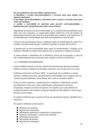 35
O(s) procedimento(s) deve(m) definir requisitos para:
a) identificar e corrigir não-conformidade(s) e executar ações para mitigar seus
impactos ambientais,
b) investigar não-conformidade(s), determinar sua(s) causa(s) e executar ações para
evitar sua repetição,
c) avaliar a necessidade de ação(ões) para prevenir não-conformidades e
implementar ações apropriadas para evitar sua ocorrência,
Dependendo da natureza da não-conformidade, ao se estabelecerem procedimentos para
lidar com esses requisitos, as organizações podem elaborá-los com um mínimo de
planejamento formal ou por meio de uma atividade mais complexa e de longo prazo. É
recomendado que a documentação associada seja apropriada ao nível da ação.
O termo não-conformidade carrega a inferência infeliz de identificação de culpa. É na
verdade o reconhecimento de que o controle foi perdido ou de que não foi eficaz.
A identificação da não-conformidade pode surgir do monitoramento e medição ou da
auditoria e identifica os pontos fracos que devem ser analisados e tratados no sistema.
A norma enfatiza a importância de se identificar, através da investigação, a causa da
não-conformidade para que se possam tomar medidas corretivas e preventivas.
V.4 – CONTROLE DE REGISTROS
Como já sabemos registro é um tipo especial de documento que apresenta resultados
obtidos ou fornece evidências de atividades realizadas e não são passíveis de revisão.
Conforme está descrito na Norma 14001, “a organização deve estabelecer e manter
registros, conforme necessário, para demonstrar conformidade com os requisitos de seu
sistema da gestão ambiental e desta Norma, bem como os resultados obtidos”.
Como em outros requisitos, a organização deve estabelecer, implementar e manter
procedimento(s), neste caso, para a identificação, armazenamento, proteção,
recuperação, retenção e descarte de registros. Isso significa que o procedimento de
controle de registros, deve definir o tempo de retenção de cada registro e a forma como
deverão ser descartados.
É exigência da Norma que os registros devam ser e permanecer legíveis, identificáveis e
rastreáveis.
Os registros ambientais podem incluir:
Relatórios de incidentes
Registros de reclamações
Informações pertinentes a empreiteiros e fornecedores
Inspeção, manutenção, e registros de calibração
Informações processuais
Informações do produto
Registros de treinamento
 