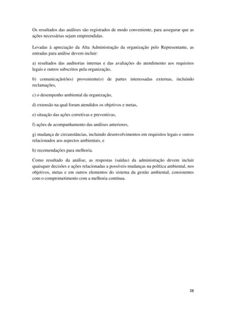 38
Os resultados das análises são registrados de modo conveniente, para assegurar que as
ações necessárias sejam empreendidas.
Levadas à apreciação da Alta Administração da organização pelo Representante, as
entradas para análise devem incluir:
a) resultados das auditorias internas e das avaliações do atendimento aos requisitos
legais e outros subscritos pela organização,
b) comunicação(ões) proveniente(s) de partes interessadas externas, incluindo
reclamações,
c) o desempenho ambiental da organização,
d) extensão na qual foram atendidos os objetivos e metas,
e) situação das ações corretivas e preventivas,
f) ações de acompanhamento das análises anteriores,
g) mudança de circunstâncias, incluindo desenvolvimentos em requisitos legais e outros
relacionados aos aspectos ambientais, e
h) recomendações para melhoria.
Como resultado da análise, as respostas (saídas) da administração devem incluir
quaisquer decisões e ações relacionadas a possíveis mudanças na política ambiental, nos
objetivos, metas e em outros elementos do sistema da gestão ambiental, consistentes
com o comprometimento com a melhoria contínua.
 