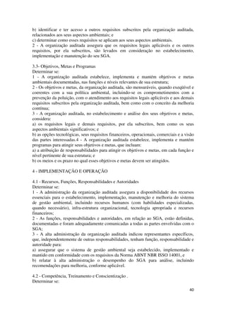40
b) identificar e ter acesso a outros requisitos subscritos pela organização auditada,
relacionados aos seus aspectos ambientais; e
c) determinar como esses requisitos se aplicam aos seus aspectos ambientais.
2 - A organização auditada assegura que os requisitos legais aplicáveis e os outros
requisitos, por ela subscritos, são levados em consideração no estabelecimento,
implementação e manutenção do seu SGA.
3.3- Objetivos, Metas e Programas
Determinar se:
1 - A organização auditada estabelece, implementa e mantém objetivos e metas
ambientais documentadas, nas funções e níveis relevantes de sua estrutura;
2 - Os objetivos e metas, da organização auditada, são mensuráveis, quando exeqüível e
coerentes com a sua política ambiental, incluindo-se os comprometimentos com a
prevenção da poluição, com o atendimento aos requisitos legais aplicáveis e aos demais
requisitos subscritos pela organização auditada, bem como com o conceito da melhoria
contínua;
3 - A organização auditada, no estabelecimento e análise dos seus objetivos e metas,
considera:
a) os requisitos legais e demais requisitos, por ela subscritos, bem como os seus
aspectos ambientais significativos; e
b) as opções tecnológicas, seus requisitos financeiros, operacionais, comerciais e a visão
das partes interessadas.4 - A organização auditada estabelece, implementa e mantém
programas para atingir seus objetivos e metas, que incluam:
a) a atribuição de responsabilidades para atingir os objetivos e metas, em cada função e
nível pertinente de sua estrutura; e
b) os meios e os prazo no qual esses objetivos e metas devem ser atingidos.
4 - IMPLEMENTAÇÃO E OPERAÇÃO
4.1 - Recursos, Funções, Responsabilidades e Autoridades
Determinar se:
1 - A administração da organização auditada assegura a disponibilidade dos recursos
essenciais para o estabelecimento, implementação, manutenção e melhoria do sistema
de gestão ambiental, incluindo recursos humanos (com habilidades especializadas,
quando necessário), infra-estrutura organizacional, tecnologia apropriada e recursos
financeiros;
2 - As funções, responsabilidades e autoridades, em relação ao SGA, estão definidas,
documentadas e foram adequadamente comunicadas a todas as partes envolvidas com o
SGA;
3 - A alta administração da organização auditada indicou representantes específicos,
que, independentemente de outras responsabilidades, tenham função, responsabilidade e
autoridade para:
a) assegurar que o sistema de gestão ambiental seja estabelecido, implementado e
mantido em conformidade com os requisitos da Norma ABNT NBR ISSO 14001, e
b) relatar à alta administração o desempenho do SGA para análise, incluindo
recomendações para melhoria, conforme aplicável.
4.2 - Competência, Treinamento e Conscientização .
Determinar se:
 