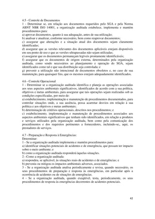 42
4.5 - Controle de Documentos
1 - Determinar se, em relação aos documentos requeridos pelo SGA e pela Norma
ABNT NBR ISO 14001, a organização auditada estabelece, implementa e mantém
procedimentos para:
a) aprovar documentos, quanto à sua adequação, antes de sua utilização;
b) analisar e atualizar, conforme necessário, bem como reaprovar documentos;
c) assegurar que alterações e a situação atual dos documentos sejam claramente
identificadas;
d) assegurar que as versões relevantes dos documentos aplicáveis estejam disponíveis
em seu ponto de uso e que as versões ultrapassadas não sejam utilizadas;
e) assegurar que os documentos permaneçam legíveis prontamente identificáveis;
f) assegurar que os documentos de origem externa, determinados pela organização
auditada, como sendo necessários ao planejamento e operação do SGA, sejam
identificados como tal e que sua distribuição seja controlada; e
g) prevenir a utilização não intencional de documentos obsoletos e, no caso de sua
manutenção, para quaisquer fins, que os mesmos estejam adequadamente identificados.
4.6 - Controle Operacional
1 - Determinar se a organização auditada identifica e planeja as operações associadas
aos seus aspectos ambientais significativos, identificados de acordo com a sua política,
objetivos e metas ambientais, para assegurar que tais operações sejam realizadas sob as
condições especificadas, por meio de:
a) estabelecimento, implementação e manutenção de procedimentos documentados, para
controlar situações onde, a sua ausência, possa acarretar desvios em relação à sua
política e aos objetivos e metas ambientais;
b) determinação de critérios operacionais, descritos nos procedimentos; e
c) estabelecimento, implementação e manutenção de procedimentos associados aos
aspectos ambientais significativos que tenham sido identificados, em relação a produtos
e serviços utilizados pela organização auditada, bem como pela comunicação dos
procedimentos e dos requisitos pertinentes a fornecedores, incluindo-se,, aqui, os
prestadores de serviços.
4.7 - Preparação e Resposta à Emergências:
Determinar:
1 - Se a organização auditada implementa e mantém procedimentos para:
a) identificar situações potenciais de acidentes e de emergência, que possam ter impacto
sobre o meio ambiente; e
b) como a organização auditada responderá àquelas situações.
2 - Como a organização auditada:
a) respondeu, se aplicável, às situações reais de acidentes e de emergências; e
b) preveniu ou mitigou os impactos ambientais adversos, associados.
3 - Se a organização auditada analisa periodicamente e revisa, quando necessário, os
seus procedimentos de preparação e resposta às emergências, em particular após a
ocorrência de acidentes ou de situações de emergências.
4 - Se a organização auditada, quando exeqüível, testa, periodicamente, os seus
procedimentos de resposta às emergências decorrentes de acidentes potenciais.
 