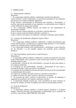 43
5 - VERIFICAÇÃO
5.1 - Monitoramento e Medição
Determinar
1 - Se a organização auditada estabelece, implementa e mantém procedimentos:
a) para monitorar e medir, regularmente, as características principais de suas operações,
que possam ter um impacto ambiental significativo;
b) que incluam a documentação de informações para monitorar o desempenho, os
controles operacionais pertinentes às suas operações e a conformidade com os objetivos
e metas ambientais da organização auditada.
2 - Se a organização auditada assegura, em relação aos seus equipamentos de
monitoração e medição:
a) que os mesmos estejam calibrados ou verificados, conforme aplicáveis;
b) que os mesmos sejam devidamente utilizados e mantidos; e
c) que os registros associados à sua calibração, verificação e utilização sejam mantidos.
5.2 - Avaliação do Atendimento a Requisitos Legais e Outros
Determinar:
1 - Se a organização auditada estabelece, implementa e mantém procedimentos para
avaliar, periodicamente, o atendimento aos requisitos legais aplicáveis e se são mantidos
registros dos resultados dessas avaliações periódicas;
2 - Se a organização auditada avalia, periodicamente, o atendimento a outros requisitos
por ela subscritos e se são mantidos registros dos resultados dessas avaliações
periódicas.
5.3 - Não Conformidade, Ação Corretiva e Ação Preventiva
Determinar se:
1 - A organização auditada estabelece, implementa e mantém procedimentos para tratar
as não-conformidades, reais e potenciais e para executar ações corretivas e preventivas,
definindo requisitos para:
a) identificação e correção de não-conformidades e execução de ações para mitigar os
seus impactos ambientais;
b) investigação de não-conformidades, incluindo a determinação de suas causas a
execução de medidas e ações que evitem a sua repetição;
c) a avaliação da necessidade de ações para prevenir a ocorrência de não-conformidades
e a implementação dessas ações;
d) o registro dos resultados das ações corretivas e preventivas executadas; e
e) a análise da eficácia das ações corretivas e preventivas executadas
2 - Na execução das ações, corretivas ou preventivas, as mesmas são adequadas à
magnitude dos problemas e dos impactos ambientais ocorridos;
3 - A organização auditada assegura que, como conseqüência de ações corretivas ou
preventivas, tomadas, são feitas as mudanças necessárias na documentação do SGA
5.4 - Controle de Registros
Determinar se:
1 - A organização auditada estabelece e mantém registros (incluindo os resultados
obtidos), conforme necessário, que demonstrem a conformidade com os requisitos do
seu SGA e com a Norma ABNT NBR ISO 14001:2004;
 