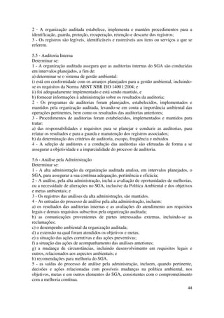 44
2 - A organização auditada estabelece, implementa e mantém procedimentos para a
identificação, guarda, proteção, recuperação, retenção e descarte dos registros;
3 - Os registros são legíveis, identificáveis e rastreáveis aos itens ou serviços a que se
referem.
5.5 - Auditoria Interna
Determinar se:
1 - A organização auditada assegura que as auditorias internas do SGA são conduzidas
em intervalos planejados, a fim de:
a) determinar se o sistema de gestão ambiental:
i) está em conformidade com os arranjos planejados para a gestão ambiental, incluindo-
se os requisitos da Norma ABNT NBR ISO 14001:2004; e
ii) foi adequadamente implementado e está sendo mantido, e
b) fornecer informações à administração sobre os resultados da auditoria;
2 - Os programas de auditorias foram planejados, estabelecidos, implementados e
mantidos pela organização auditada, levando-se em conta a importância ambiental das
operações pertinentes, bem como os resultados das auditorias anteriores;
3 - Procedimentos de auditorias foram estabelecidos, implementados e mantidos para
tratar:
a) das responsabilidades e requisitos para se planejar e conduzir as auditorias, para
relatar os resultados e para a guarda e manutenção dos registros associados;
b) da determinação dos critérios de auditoria, escopo, freqüência e métodos
4 - A seleção de auditores e a condução das auditorias são efetuadas de forma a se
assegurar a objetividade e a imparcialidade do processo de auditoria.
5.6 - Análise pela Administração
Determinar se:
1 - A alta administração da organização auditada analisa, em intervalos planejados, o
SGA, para assegurar a sua contínua adequação, pertinência e eficácia;
2 - A análise, pela alta administração, inclui a avaliação de oportunidades de melhorias,
ou a necessidade de alterações no SGA, inclusive da Política Ambiental e dos objetivos
e metas ambientais; e
3 - Os registros das análises da alta administração, são mantidos.
4 - As entradas do processo de análise pela alta administração, incluem:
a) os resultados das auditorias internas e as avaliações do atendimento aos requisitos
legais e demais requisitos subscritos pela organização auditada;
b) as comunicações provenientes de partes interessadas externas, incluindo-se as
reclamações;
c) o desempenho ambiental da organização auditada;
d) a extensão na qual foram atendidos os objetivos e metas;
e) a situação das ações corretivas e das ações preventivas;
f) a situação das ações de acompanhamento das análises anteriores;
g) a mudança de circunstâncias, incluindo desenvolvimento em requisitos legais e
outros, relacionados aos aspectos ambientais; e
h) recomendações para melhoria do SGA.
5 - as saídas do processo de análise pela administração, incluem, quando pertinente,
decisões e ações relacionadas com possíveis mudanças na política ambiental, nos
objetivos, metas e em outros elementos do SGA, consistentes com o comprometimento
com a melhoria contínua.
 