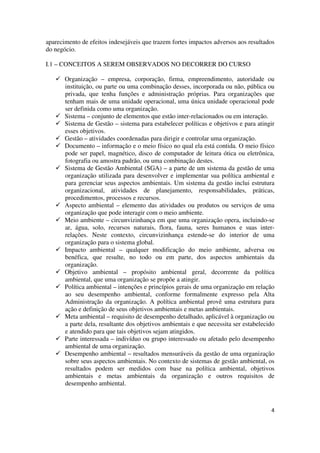 4
aparecimento de efeitos indesejáveis que trazem fortes impactos adversos aos resultados
do negócio.
I.1 – CONCEITOS A SEREM OBSERVADOS NO DECORRER DO CURSO
Organização – empresa, corporação, firma, empreendimento, autoridade ou
instituição, ou parte ou uma combinação desses, incorporada ou não, pública ou
privada, que tenha funções e administração próprias. Para organizações que
tenham mais de uma unidade operacional, uma única unidade operacional pode
ser definida como uma organização.
Sistema – conjunto de elementos que estão inter-relacionados ou em interação.
Sistema de Gestão – sistema para estabelecer políticas e objetivos e para atingir
esses objetivos.
Gestão – atividades coordenadas para dirigir e controlar uma organização.
Documento – informação e o meio físico no qual ela está contida. O meio físico
pode ser papel, magnético, disco de computador de leitura ótica ou eletrônica,
fotografia ou amostra padrão, ou uma combinação destes.
Sistema de Gestão Ambiental (SGA) – a parte de um sistema da gestão de uma
organização utilizada para desenvolver e implementar sua política ambiental e
para gerenciar seus aspectos ambientais. Um sistema da gestão inclui estrutura
organizacional, atividades de planejamento, responsabilidades, práticas,
procedimentos, processos e recursos.
Aspecto ambiental – elemento das atividades ou produtos ou serviços de uma
organização que pode interagir com o meio ambiente.
Meio ambiente – circunvizinhança em que uma organização opera, incluindo-se
ar, água, solo, recursos naturais, flora, fauna, seres humanos e suas inter-
relações. Neste contexto, circunvizinhança estende-se do interior de uma
organização para o sistema global.
Impacto ambiental – qualquer modificação do meio ambiente, adversa ou
benéfica, que resulte, no todo ou em parte, dos aspectos ambientais da
organização.
Objetivo ambiental – propósito ambiental geral, decorrente da política
ambiental, que uma organização se propõe a atingir.
Política ambiental – intenções e princípios gerais de uma organização em relação
ao seu desempenho ambiental, conforme formalmente expresso pela Alta
Administração da organização. A política ambiental provê uma estrutura para
ação e definição de seus objetivos ambientais e metas ambientais.
Meta ambiental – requisito de desempenho detalhado, aplicável à organização ou
a parte dela, resultante dos objetivos ambientais e que necessita ser estabelecido
e atendido para que tais objetivos sejam atingidos.
Parte interessada – indivíduo ou grupo interessado ou afetado pelo desempenho
ambiental de uma organização.
Desempenho ambiental – resultados mensuráveis da gestão de uma organização
sobre seus aspectos ambientais. No contexto de sistemas de gestão ambiental, os
resultados podem ser medidos com base na política ambiental, objetivos
ambientais e metas ambientais da organização e outros requisitos de
desempenho ambiental.
 