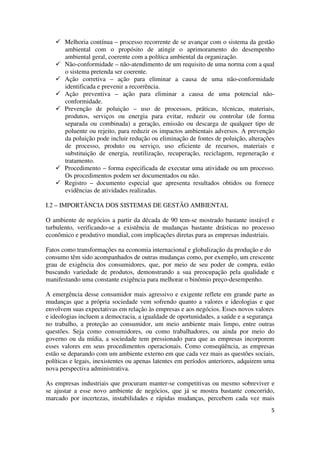 5
Melhoria contínua – processo recorrente de se avançar com o sistema da gestão
ambiental com o propósito de atingir o aprimoramento do desempenho
ambiental geral, coerente com a política ambiental da organização.
Não-conformidade – não-atendimento de um requisito de uma norma com a qual
o sistema pretenda ser coerente.
Ação corretiva – ação para eliminar a causa de uma não-conformidade
identificada e prevenir a recorrência.
Ação preventiva – ação para eliminar a causa de uma potencial não-
conformidade.
Prevenção de poluição – uso de processos, práticas, técnicas, materiais,
produtos, serviços ou energia para evitar, reduzir ou controlar (de forma
separada ou combinada) a geração, emissão ou descarga de qualquer tipo de
poluente ou rejeito, para reduzir os impactos ambientais adversos. A prevenção
da poluição pode incluir redução ou eliminação de fontes de poluição, alterações
de processo, produto ou serviço, uso eficiente de recursos, materiais e
substituição de energia, reutilização, recuperação, reciclagem, regeneração e
tratamento.
Procedimento – forma especificada de executar uma atividade ou um processo.
Os procedimentos podem ser documentados ou não.
Registro – documento especial que apresenta resultados obtidos ou fornece
evidências de atividades realizadas.
I.2 – IMPORTÂNCIA DOS SISTEMAS DE GESTÃO AMBIENTAL
O ambiente de negócios a partir da década de 90 tem-se mostrado bastante instável e
turbulento, verificando-se a existência de mudanças bastante drásticas no processo
econômico e produtivo mundial, com implicações diretas para as empresas industriais.
Fatos como transformações na economia internacional e globalização da produção e do
consumo têm sido acompanhados de outras mudanças como, por exemplo, um crescente
grau de exigência dos consumidores, que, por meio de seu poder de compra, estão
buscando variedade de produtos, demonstrando a sua preocupação pela qualidade e
manifestando uma constante exigência para melhorar o binômio preço-desempenho.
A emergência desse consumidor mais agressivo e exigente reflete em grande parte as
mudanças que a própria sociedade vem sofrendo quanto a valores e ideologias e que
envolvem suas expectativas em relação às empresas e aos negócios. Esses novos valores
e ideologias incluem a democracia, a igualdade de oportunidades, a saúde e a segurança
no trabalho, a proteção ao consumidor, um meio ambiente mais limpo, entre outras
questões. Seja como consumidores, ou como trabalhadores, ou ainda por meio do
governo ou da mídia, a sociedade tem pressionado para que as empresas incorporem
esses valores em seus procedimentos operacionais. Como conseqüência, as empresas
estão se deparando com um ambiente externo em que cada vez mais as questões sociais,
políticas e legais, inexistentes ou apenas latentes em períodos anteriores, adquirem uma
nova perspectiva administrativa.
As empresas industriais que procuram manter-se competitivas ou mesmo sobreviver e
se ajustar a esse novo ambiente de negócios, que já se mostra bastante concorrido,
marcado por incertezas, instabilidades e rápidas mudanças, percebem cada vez mais
 